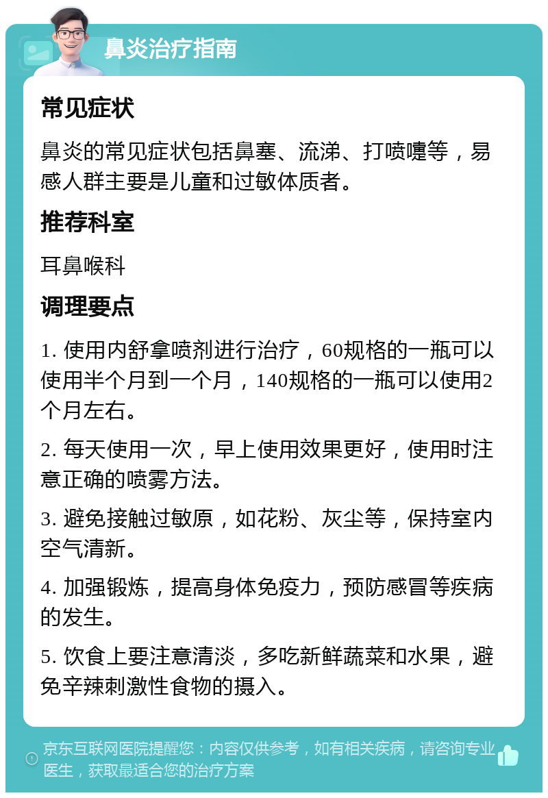 鼻炎治疗指南 常见症状 鼻炎的常见症状包括鼻塞、流涕、打喷嚏等，易感人群主要是儿童和过敏体质者。 推荐科室 耳鼻喉科 调理要点 1. 使用内舒拿喷剂进行治疗，60规格的一瓶可以使用半个月到一个月，140规格的一瓶可以使用2个月左右。 2. 每天使用一次，早上使用效果更好，使用时注意正确的喷雾方法。 3. 避免接触过敏原，如花粉、灰尘等，保持室内空气清新。 4. 加强锻炼，提高身体免疫力，预防感冒等疾病的发生。 5. 饮食上要注意清淡，多吃新鲜蔬菜和水果，避免辛辣刺激性食物的摄入。