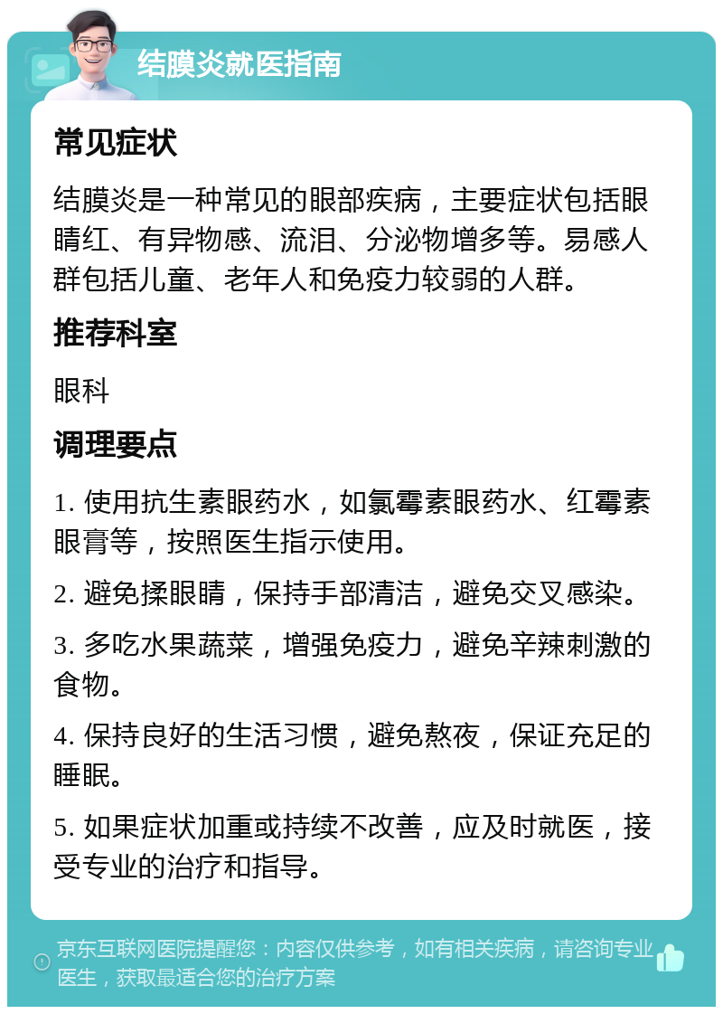 结膜炎就医指南 常见症状 结膜炎是一种常见的眼部疾病，主要症状包括眼睛红、有异物感、流泪、分泌物增多等。易感人群包括儿童、老年人和免疫力较弱的人群。 推荐科室 眼科 调理要点 1. 使用抗生素眼药水，如氯霉素眼药水、红霉素眼膏等，按照医生指示使用。 2. 避免揉眼睛，保持手部清洁，避免交叉感染。 3. 多吃水果蔬菜，增强免疫力，避免辛辣刺激的食物。 4. 保持良好的生活习惯，避免熬夜，保证充足的睡眠。 5. 如果症状加重或持续不改善，应及时就医，接受专业的治疗和指导。