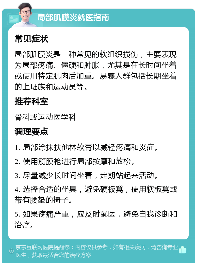 局部肌膜炎就医指南 常见症状 局部肌膜炎是一种常见的软组织损伤，主要表现为局部疼痛、僵硬和肿胀，尤其是在长时间坐着或使用特定肌肉后加重。易感人群包括长期坐着的上班族和运动员等。 推荐科室 骨科或运动医学科 调理要点 1. 局部涂抹扶他林软膏以减轻疼痛和炎症。 2. 使用筋膜枪进行局部按摩和放松。 3. 尽量减少长时间坐着，定期站起来活动。 4. 选择合适的坐具，避免硬板凳，使用软板凳或带有腰垫的椅子。 5. 如果疼痛严重，应及时就医，避免自我诊断和治疗。