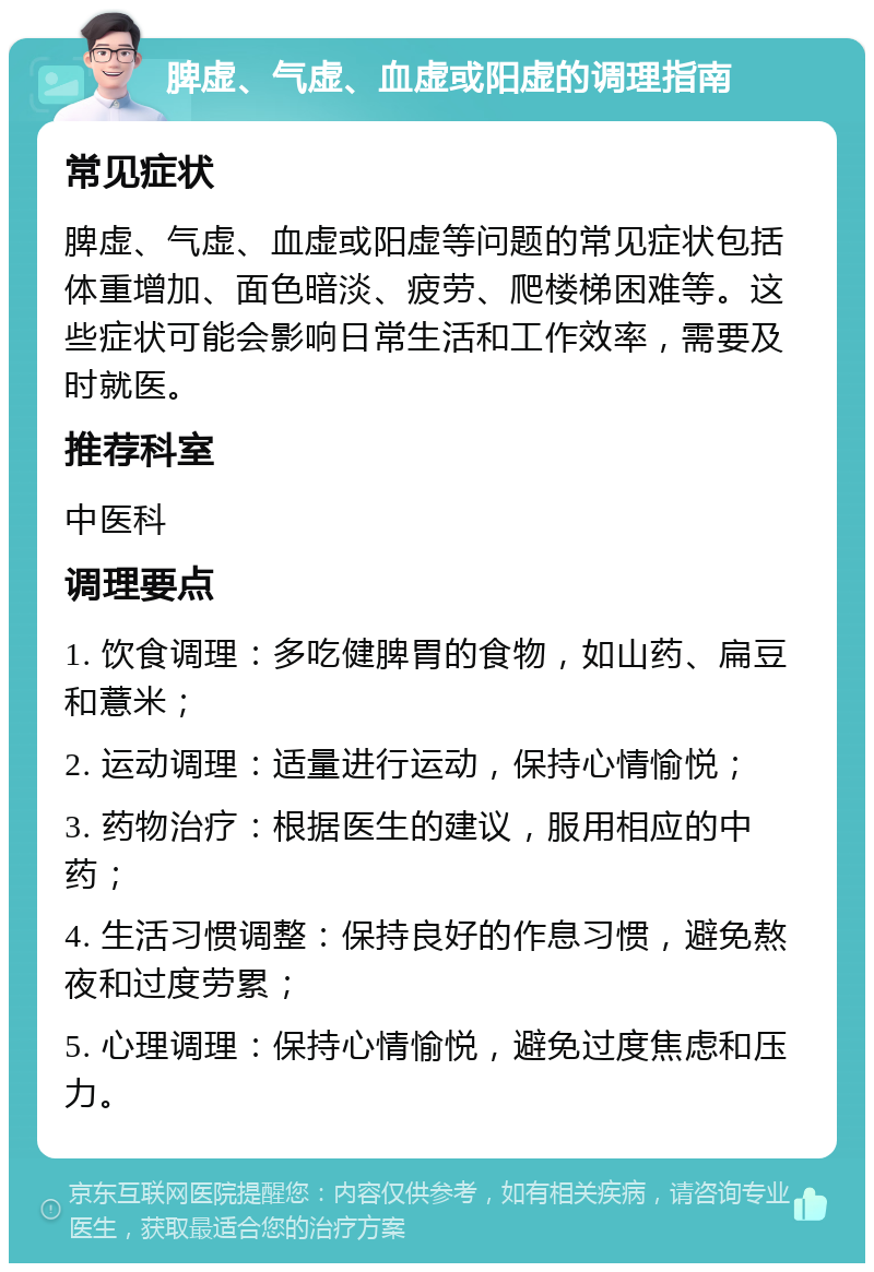 脾虚、气虚、血虚或阳虚的调理指南 常见症状 脾虚、气虚、血虚或阳虚等问题的常见症状包括体重增加、面色暗淡、疲劳、爬楼梯困难等。这些症状可能会影响日常生活和工作效率，需要及时就医。 推荐科室 中医科 调理要点 1. 饮食调理：多吃健脾胃的食物，如山药、扁豆和薏米； 2. 运动调理：适量进行运动，保持心情愉悦； 3. 药物治疗：根据医生的建议，服用相应的中药； 4. 生活习惯调整：保持良好的作息习惯，避免熬夜和过度劳累； 5. 心理调理：保持心情愉悦，避免过度焦虑和压力。