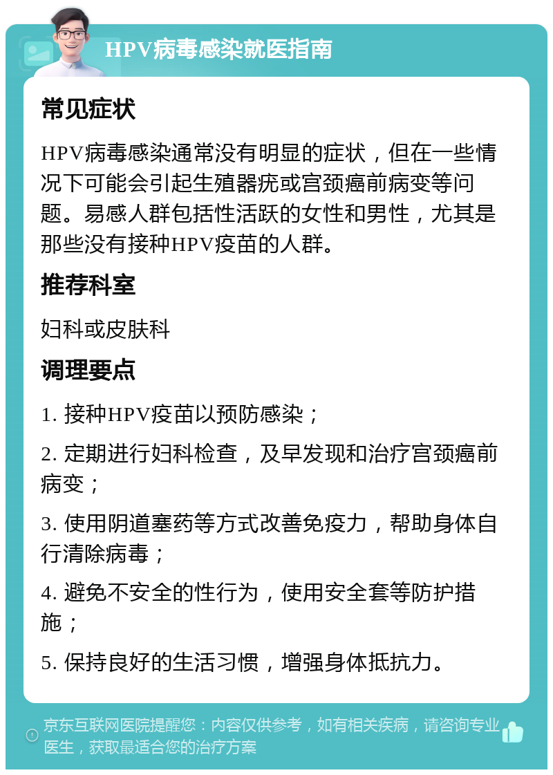 HPV病毒感染就医指南 常见症状 HPV病毒感染通常没有明显的症状，但在一些情况下可能会引起生殖器疣或宫颈癌前病变等问题。易感人群包括性活跃的女性和男性，尤其是那些没有接种HPV疫苗的人群。 推荐科室 妇科或皮肤科 调理要点 1. 接种HPV疫苗以预防感染； 2. 定期进行妇科检查，及早发现和治疗宫颈癌前病变； 3. 使用阴道塞药等方式改善免疫力，帮助身体自行清除病毒； 4. 避免不安全的性行为，使用安全套等防护措施； 5. 保持良好的生活习惯，增强身体抵抗力。