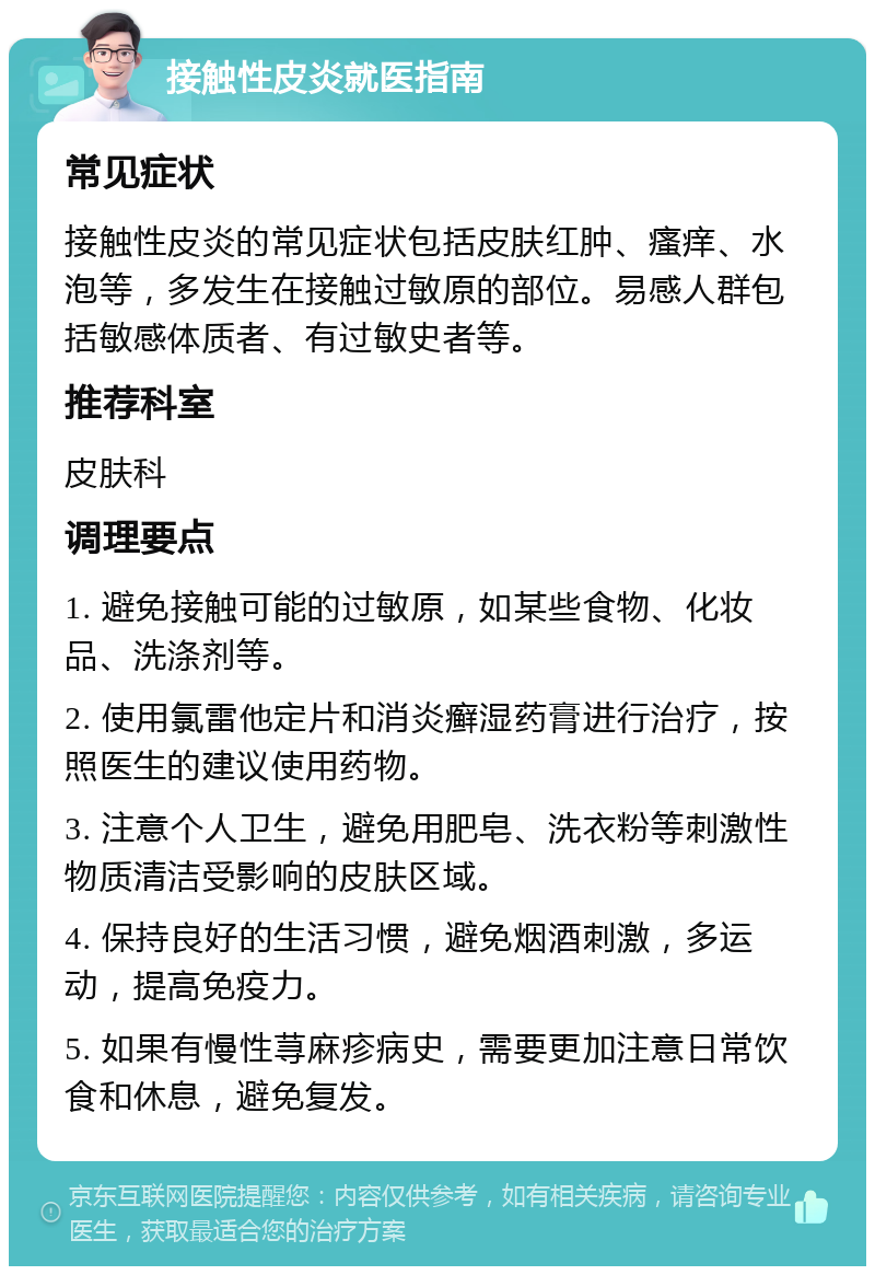 接触性皮炎就医指南 常见症状 接触性皮炎的常见症状包括皮肤红肿、瘙痒、水泡等，多发生在接触过敏原的部位。易感人群包括敏感体质者、有过敏史者等。 推荐科室 皮肤科 调理要点 1. 避免接触可能的过敏原，如某些食物、化妆品、洗涤剂等。 2. 使用氯雷他定片和消炎癣湿药膏进行治疗，按照医生的建议使用药物。 3. 注意个人卫生，避免用肥皂、洗衣粉等刺激性物质清洁受影响的皮肤区域。 4. 保持良好的生活习惯，避免烟酒刺激，多运动，提高免疫力。 5. 如果有慢性荨麻疹病史，需要更加注意日常饮食和休息，避免复发。