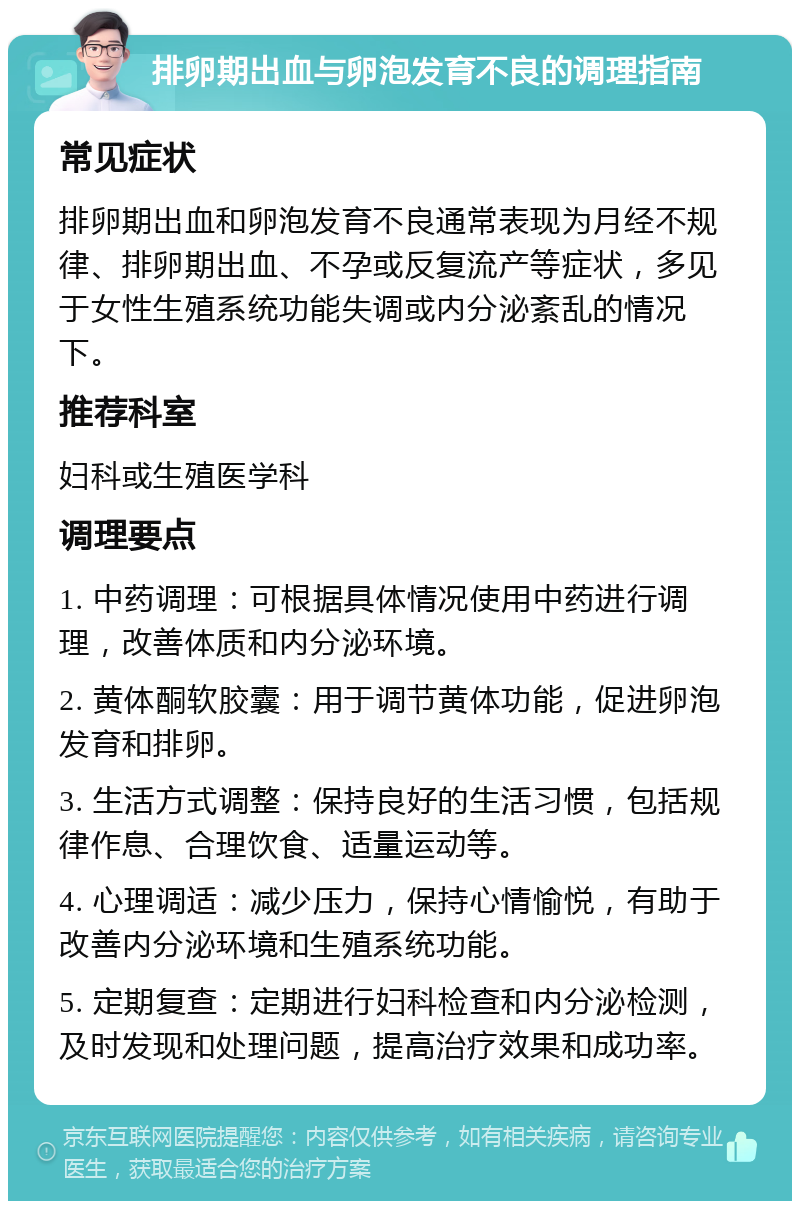 排卵期出血与卵泡发育不良的调理指南 常见症状 排卵期出血和卵泡发育不良通常表现为月经不规律、排卵期出血、不孕或反复流产等症状，多见于女性生殖系统功能失调或内分泌紊乱的情况下。 推荐科室 妇科或生殖医学科 调理要点 1. 中药调理：可根据具体情况使用中药进行调理，改善体质和内分泌环境。 2. 黄体酮软胶囊：用于调节黄体功能，促进卵泡发育和排卵。 3. 生活方式调整：保持良好的生活习惯，包括规律作息、合理饮食、适量运动等。 4. 心理调适：减少压力，保持心情愉悦，有助于改善内分泌环境和生殖系统功能。 5. 定期复查：定期进行妇科检查和内分泌检测，及时发现和处理问题，提高治疗效果和成功率。