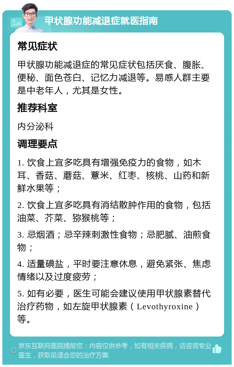 甲状腺功能减退症就医指南 常见症状 甲状腺功能减退症的常见症状包括厌食、腹胀、便秘、面色苍白、记忆力减退等。易感人群主要是中老年人，尤其是女性。 推荐科室 内分泌科 调理要点 1. 饮食上宜多吃具有增强免疫力的食物，如木耳、香菇、蘑菇、薏米、红枣、核桃、山药和新鲜水果等； 2. 饮食上宜多吃具有消结散肿作用的食物，包括油菜、芥菜、猕猴桃等； 3. 忌烟酒；忌辛辣刺激性食物；忌肥腻、油煎食物； 4. 适量碘盐，平时要注意休息，避免紧张、焦虑情绪以及过度疲劳； 5. 如有必要，医生可能会建议使用甲状腺素替代治疗药物，如左旋甲状腺素（Levothyroxine）等。