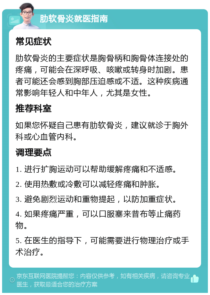 肋软骨炎就医指南 常见症状 肋软骨炎的主要症状是胸骨柄和胸骨体连接处的疼痛，可能会在深呼吸、咳嗽或转身时加剧。患者可能还会感到胸部压迫感或不适。这种疾病通常影响年轻人和中年人，尤其是女性。 推荐科室 如果您怀疑自己患有肋软骨炎，建议就诊于胸外科或心血管内科。 调理要点 1. 进行扩胸运动可以帮助缓解疼痛和不适感。 2. 使用热敷或冷敷可以减轻疼痛和肿胀。 3. 避免剧烈运动和重物提起，以防加重症状。 4. 如果疼痛严重，可以口服塞来昔布等止痛药物。 5. 在医生的指导下，可能需要进行物理治疗或手术治疗。