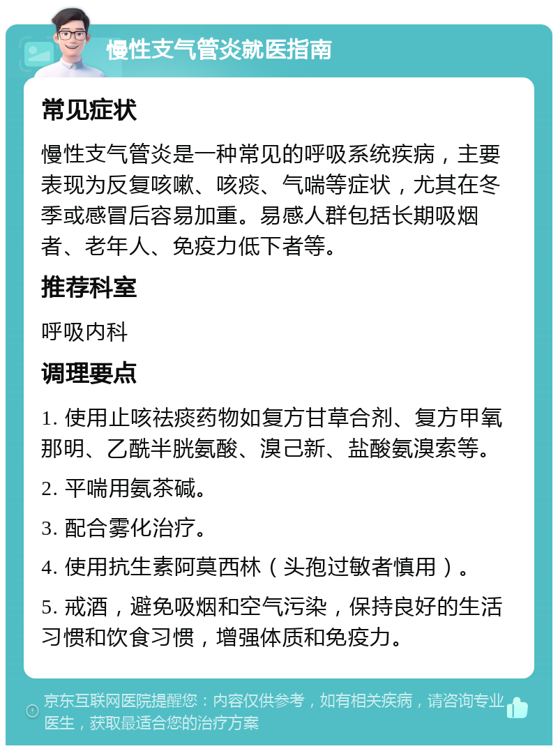 慢性支气管炎就医指南 常见症状 慢性支气管炎是一种常见的呼吸系统疾病，主要表现为反复咳嗽、咳痰、气喘等症状，尤其在冬季或感冒后容易加重。易感人群包括长期吸烟者、老年人、免疫力低下者等。 推荐科室 呼吸内科 调理要点 1. 使用止咳祛痰药物如复方甘草合剂、复方甲氧那明、乙酰半胱氨酸、溴己新、盐酸氨溴索等。 2. 平喘用氨茶碱。 3. 配合雾化治疗。 4. 使用抗生素阿莫西林（头孢过敏者慎用）。 5. 戒酒，避免吸烟和空气污染，保持良好的生活习惯和饮食习惯，增强体质和免疫力。