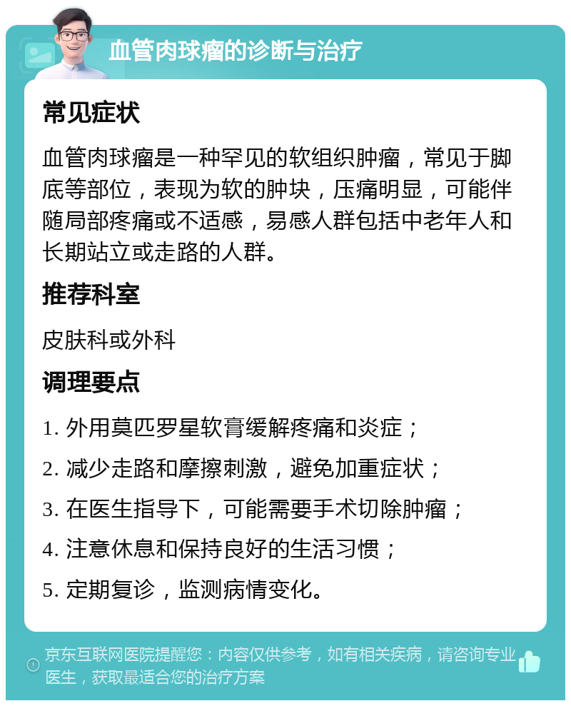 血管肉球瘤的诊断与治疗 常见症状 血管肉球瘤是一种罕见的软组织肿瘤，常见于脚底等部位，表现为软的肿块，压痛明显，可能伴随局部疼痛或不适感，易感人群包括中老年人和长期站立或走路的人群。 推荐科室 皮肤科或外科 调理要点 1. 外用莫匹罗星软膏缓解疼痛和炎症； 2. 减少走路和摩擦刺激，避免加重症状； 3. 在医生指导下，可能需要手术切除肿瘤； 4. 注意休息和保持良好的生活习惯； 5. 定期复诊，监测病情变化。