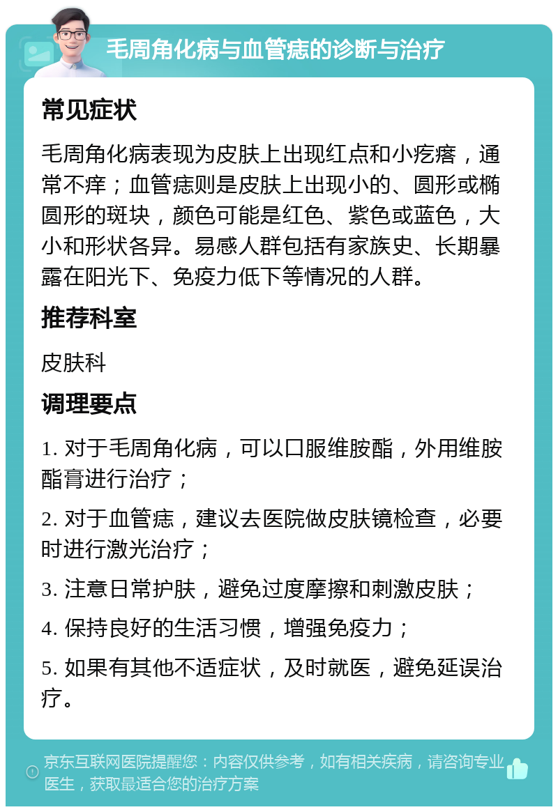 毛周角化病与血管痣的诊断与治疗 常见症状 毛周角化病表现为皮肤上出现红点和小疙瘩，通常不痒；血管痣则是皮肤上出现小的、圆形或椭圆形的斑块，颜色可能是红色、紫色或蓝色，大小和形状各异。易感人群包括有家族史、长期暴露在阳光下、免疫力低下等情况的人群。 推荐科室 皮肤科 调理要点 1. 对于毛周角化病，可以口服维胺酯，外用维胺酯膏进行治疗； 2. 对于血管痣，建议去医院做皮肤镜检查，必要时进行激光治疗； 3. 注意日常护肤，避免过度摩擦和刺激皮肤； 4. 保持良好的生活习惯，增强免疫力； 5. 如果有其他不适症状，及时就医，避免延误治疗。