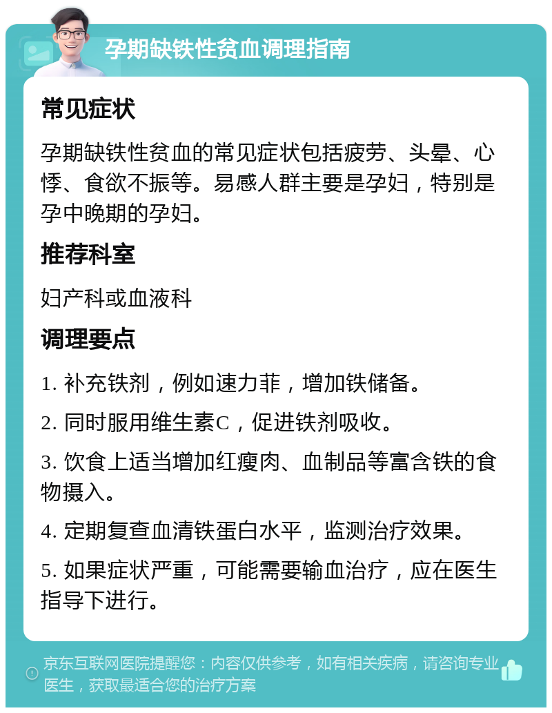 孕期缺铁性贫血调理指南 常见症状 孕期缺铁性贫血的常见症状包括疲劳、头晕、心悸、食欲不振等。易感人群主要是孕妇，特别是孕中晚期的孕妇。 推荐科室 妇产科或血液科 调理要点 1. 补充铁剂，例如速力菲，增加铁储备。 2. 同时服用维生素C，促进铁剂吸收。 3. 饮食上适当增加红瘦肉、血制品等富含铁的食物摄入。 4. 定期复查血清铁蛋白水平，监测治疗效果。 5. 如果症状严重，可能需要输血治疗，应在医生指导下进行。