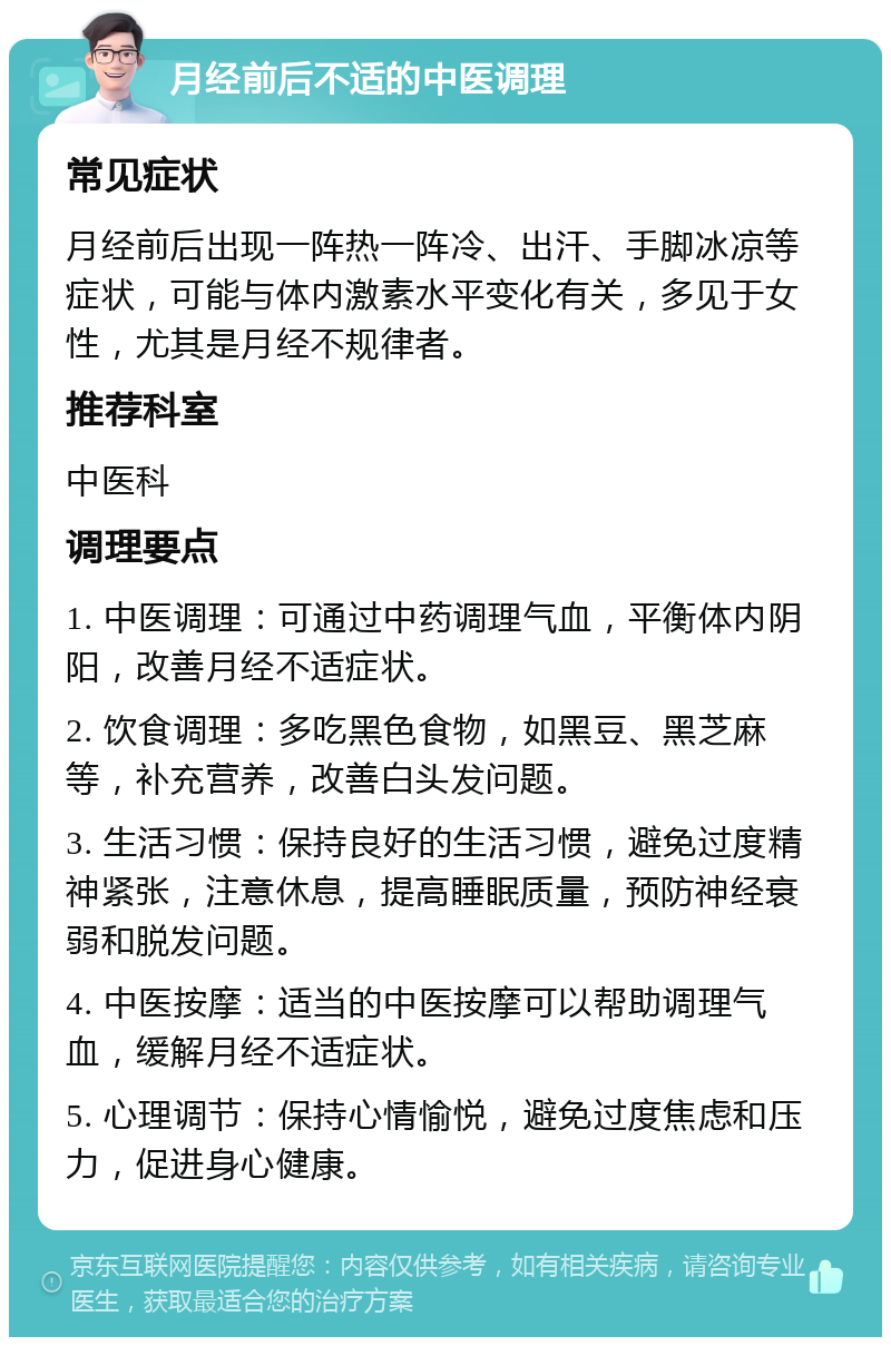 月经前后不适的中医调理 常见症状 月经前后出现一阵热一阵冷、出汗、手脚冰凉等症状，可能与体内激素水平变化有关，多见于女性，尤其是月经不规律者。 推荐科室 中医科 调理要点 1. 中医调理：可通过中药调理气血，平衡体内阴阳，改善月经不适症状。 2. 饮食调理：多吃黑色食物，如黑豆、黑芝麻等，补充营养，改善白头发问题。 3. 生活习惯：保持良好的生活习惯，避免过度精神紧张，注意休息，提高睡眠质量，预防神经衰弱和脱发问题。 4. 中医按摩：适当的中医按摩可以帮助调理气血，缓解月经不适症状。 5. 心理调节：保持心情愉悦，避免过度焦虑和压力，促进身心健康。