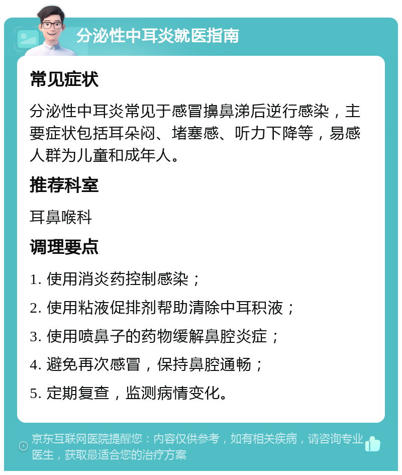 分泌性中耳炎就医指南 常见症状 分泌性中耳炎常见于感冒擤鼻涕后逆行感染，主要症状包括耳朵闷、堵塞感、听力下降等，易感人群为儿童和成年人。 推荐科室 耳鼻喉科 调理要点 1. 使用消炎药控制感染； 2. 使用粘液促排剂帮助清除中耳积液； 3. 使用喷鼻子的药物缓解鼻腔炎症； 4. 避免再次感冒，保持鼻腔通畅； 5. 定期复查，监测病情变化。