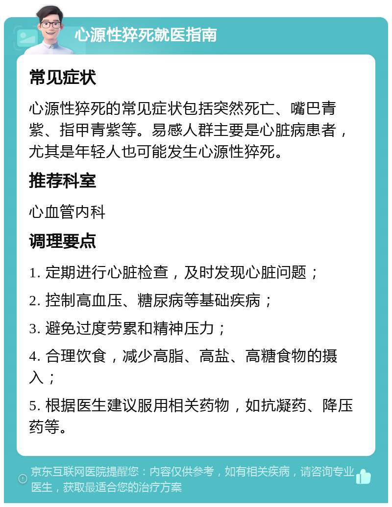 心源性猝死就医指南 常见症状 心源性猝死的常见症状包括突然死亡、嘴巴青紫、指甲青紫等。易感人群主要是心脏病患者，尤其是年轻人也可能发生心源性猝死。 推荐科室 心血管内科 调理要点 1. 定期进行心脏检查，及时发现心脏问题； 2. 控制高血压、糖尿病等基础疾病； 3. 避免过度劳累和精神压力； 4. 合理饮食，减少高脂、高盐、高糖食物的摄入； 5. 根据医生建议服用相关药物，如抗凝药、降压药等。