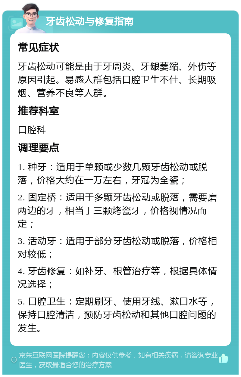 牙齿松动与修复指南 常见症状 牙齿松动可能是由于牙周炎、牙龈萎缩、外伤等原因引起。易感人群包括口腔卫生不佳、长期吸烟、营养不良等人群。 推荐科室 口腔科 调理要点 1. 种牙：适用于单颗或少数几颗牙齿松动或脱落，价格大约在一万左右，牙冠为全瓷； 2. 固定桥：适用于多颗牙齿松动或脱落，需要磨两边的牙，相当于三颗烤瓷牙，价格视情况而定； 3. 活动牙：适用于部分牙齿松动或脱落，价格相对较低； 4. 牙齿修复：如补牙、根管治疗等，根据具体情况选择； 5. 口腔卫生：定期刷牙、使用牙线、漱口水等，保持口腔清洁，预防牙齿松动和其他口腔问题的发生。