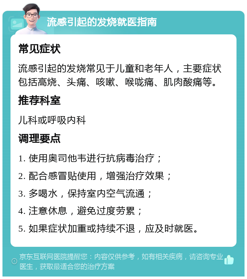 流感引起的发烧就医指南 常见症状 流感引起的发烧常见于儿童和老年人，主要症状包括高烧、头痛、咳嗽、喉咙痛、肌肉酸痛等。 推荐科室 儿科或呼吸内科 调理要点 1. 使用奥司他韦进行抗病毒治疗； 2. 配合感冒贴使用，增强治疗效果； 3. 多喝水，保持室内空气流通； 4. 注意休息，避免过度劳累； 5. 如果症状加重或持续不退，应及时就医。