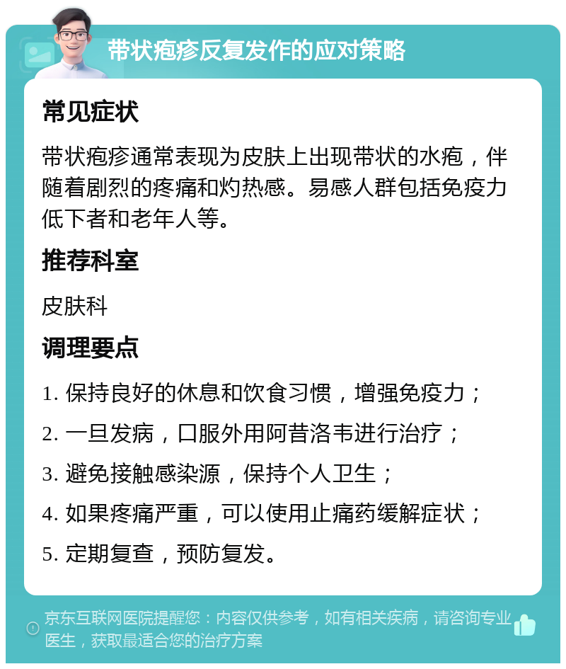 带状疱疹反复发作的应对策略 常见症状 带状疱疹通常表现为皮肤上出现带状的水疱，伴随着剧烈的疼痛和灼热感。易感人群包括免疫力低下者和老年人等。 推荐科室 皮肤科 调理要点 1. 保持良好的休息和饮食习惯，增强免疫力； 2. 一旦发病，口服外用阿昔洛韦进行治疗； 3. 避免接触感染源，保持个人卫生； 4. 如果疼痛严重，可以使用止痛药缓解症状； 5. 定期复查，预防复发。