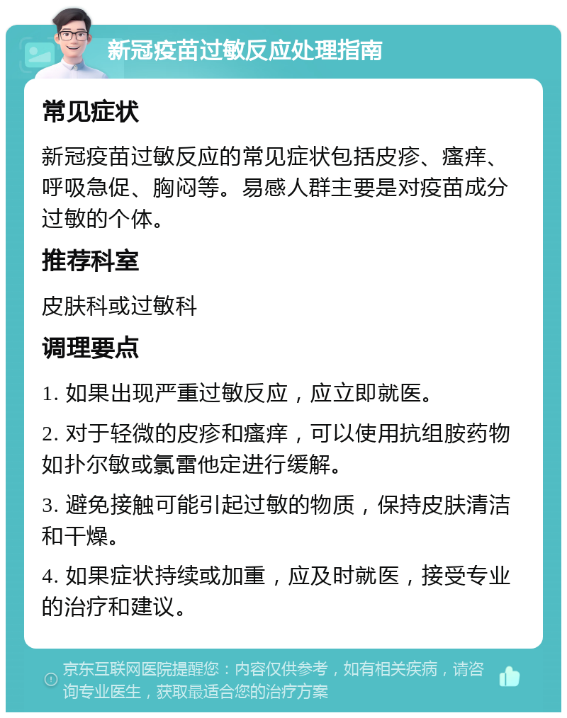 新冠疫苗过敏反应处理指南 常见症状 新冠疫苗过敏反应的常见症状包括皮疹、瘙痒、呼吸急促、胸闷等。易感人群主要是对疫苗成分过敏的个体。 推荐科室 皮肤科或过敏科 调理要点 1. 如果出现严重过敏反应，应立即就医。 2. 对于轻微的皮疹和瘙痒，可以使用抗组胺药物如扑尔敏或氯雷他定进行缓解。 3. 避免接触可能引起过敏的物质，保持皮肤清洁和干燥。 4. 如果症状持续或加重，应及时就医，接受专业的治疗和建议。