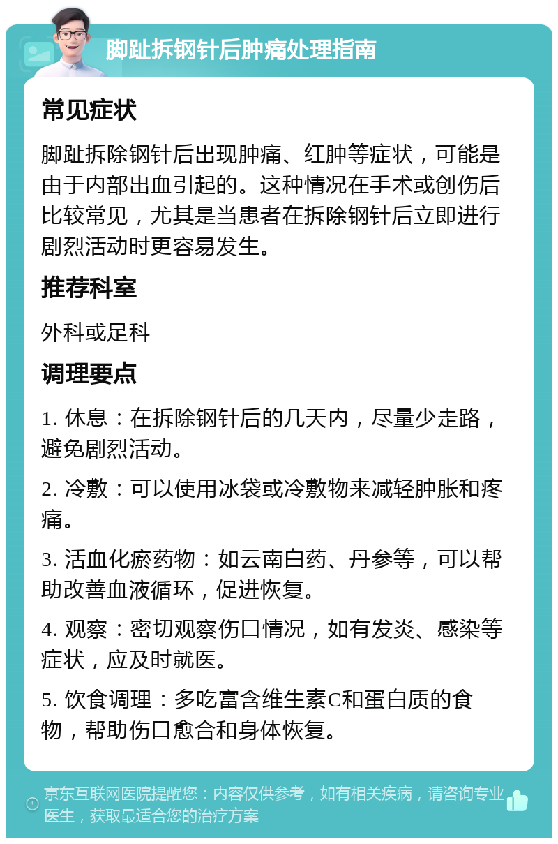 脚趾拆钢针后肿痛处理指南 常见症状 脚趾拆除钢针后出现肿痛、红肿等症状，可能是由于内部出血引起的。这种情况在手术或创伤后比较常见，尤其是当患者在拆除钢针后立即进行剧烈活动时更容易发生。 推荐科室 外科或足科 调理要点 1. 休息：在拆除钢针后的几天内，尽量少走路，避免剧烈活动。 2. 冷敷：可以使用冰袋或冷敷物来减轻肿胀和疼痛。 3. 活血化瘀药物：如云南白药、丹参等，可以帮助改善血液循环，促进恢复。 4. 观察：密切观察伤口情况，如有发炎、感染等症状，应及时就医。 5. 饮食调理：多吃富含维生素C和蛋白质的食物，帮助伤口愈合和身体恢复。