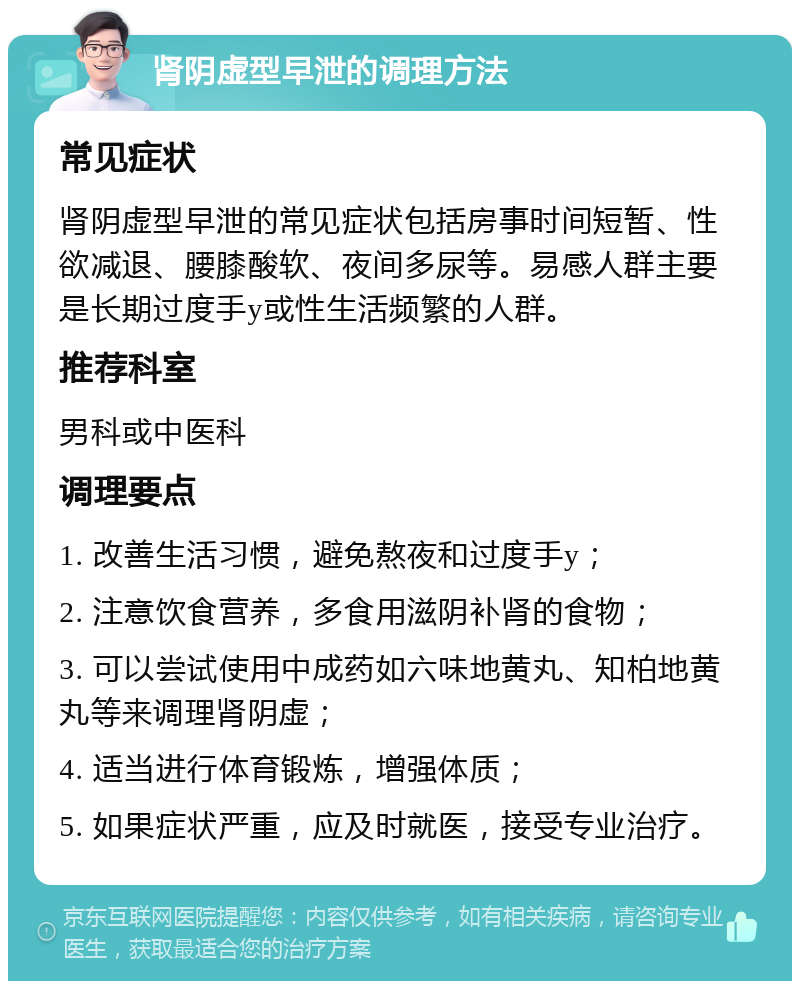 肾阴虚型早泄的调理方法 常见症状 肾阴虚型早泄的常见症状包括房事时间短暂、性欲减退、腰膝酸软、夜间多尿等。易感人群主要是长期过度手y或性生活频繁的人群。 推荐科室 男科或中医科 调理要点 1. 改善生活习惯，避免熬夜和过度手y； 2. 注意饮食营养，多食用滋阴补肾的食物； 3. 可以尝试使用中成药如六味地黄丸、知柏地黄丸等来调理肾阴虚； 4. 适当进行体育锻炼，增强体质； 5. 如果症状严重，应及时就医，接受专业治疗。