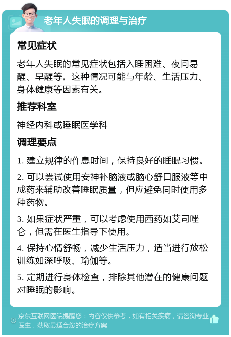 老年人失眠的调理与治疗 常见症状 老年人失眠的常见症状包括入睡困难、夜间易醒、早醒等。这种情况可能与年龄、生活压力、身体健康等因素有关。 推荐科室 神经内科或睡眠医学科 调理要点 1. 建立规律的作息时间，保持良好的睡眠习惯。 2. 可以尝试使用安神补脑液或脑心舒口服液等中成药来辅助改善睡眠质量，但应避免同时使用多种药物。 3. 如果症状严重，可以考虑使用西药如艾司唑仑，但需在医生指导下使用。 4. 保持心情舒畅，减少生活压力，适当进行放松训练如深呼吸、瑜伽等。 5. 定期进行身体检查，排除其他潜在的健康问题对睡眠的影响。