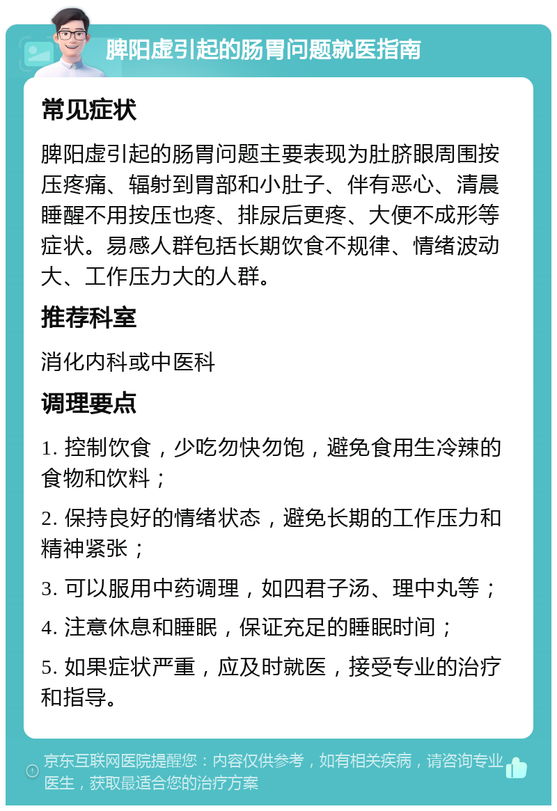 脾阳虚引起的肠胃问题就医指南 常见症状 脾阳虚引起的肠胃问题主要表现为肚脐眼周围按压疼痛、辐射到胃部和小肚子、伴有恶心、清晨睡醒不用按压也疼、排尿后更疼、大便不成形等症状。易感人群包括长期饮食不规律、情绪波动大、工作压力大的人群。 推荐科室 消化内科或中医科 调理要点 1. 控制饮食，少吃勿快勿饱，避免食用生冷辣的食物和饮料； 2. 保持良好的情绪状态，避免长期的工作压力和精神紧张； 3. 可以服用中药调理，如四君子汤、理中丸等； 4. 注意休息和睡眠，保证充足的睡眠时间； 5. 如果症状严重，应及时就医，接受专业的治疗和指导。