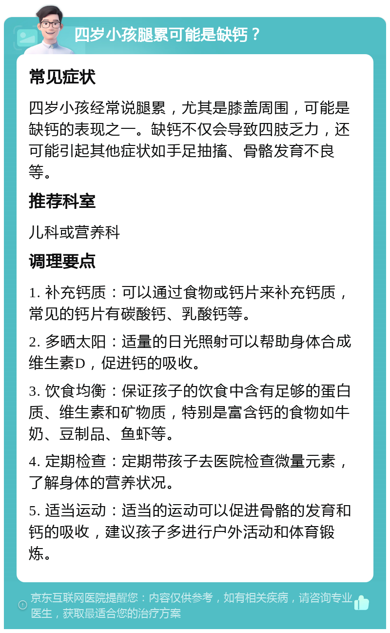 四岁小孩腿累可能是缺钙？ 常见症状 四岁小孩经常说腿累，尤其是膝盖周围，可能是缺钙的表现之一。缺钙不仅会导致四肢乏力，还可能引起其他症状如手足抽搐、骨骼发育不良等。 推荐科室 儿科或营养科 调理要点 1. 补充钙质：可以通过食物或钙片来补充钙质，常见的钙片有碳酸钙、乳酸钙等。 2. 多晒太阳：适量的日光照射可以帮助身体合成维生素D，促进钙的吸收。 3. 饮食均衡：保证孩子的饮食中含有足够的蛋白质、维生素和矿物质，特别是富含钙的食物如牛奶、豆制品、鱼虾等。 4. 定期检查：定期带孩子去医院检查微量元素，了解身体的营养状况。 5. 适当运动：适当的运动可以促进骨骼的发育和钙的吸收，建议孩子多进行户外活动和体育锻炼。