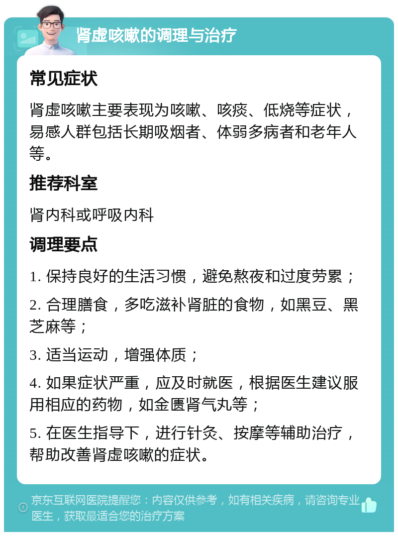 肾虚咳嗽的调理与治疗 常见症状 肾虚咳嗽主要表现为咳嗽、咳痰、低烧等症状，易感人群包括长期吸烟者、体弱多病者和老年人等。 推荐科室 肾内科或呼吸内科 调理要点 1. 保持良好的生活习惯，避免熬夜和过度劳累； 2. 合理膳食，多吃滋补肾脏的食物，如黑豆、黑芝麻等； 3. 适当运动，增强体质； 4. 如果症状严重，应及时就医，根据医生建议服用相应的药物，如金匮肾气丸等； 5. 在医生指导下，进行针灸、按摩等辅助治疗，帮助改善肾虚咳嗽的症状。