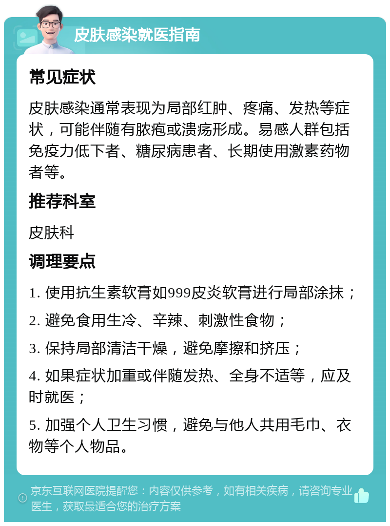 皮肤感染就医指南 常见症状 皮肤感染通常表现为局部红肿、疼痛、发热等症状，可能伴随有脓疱或溃疡形成。易感人群包括免疫力低下者、糖尿病患者、长期使用激素药物者等。 推荐科室 皮肤科 调理要点 1. 使用抗生素软膏如999皮炎软膏进行局部涂抹； 2. 避免食用生冷、辛辣、刺激性食物； 3. 保持局部清洁干燥，避免摩擦和挤压； 4. 如果症状加重或伴随发热、全身不适等，应及时就医； 5. 加强个人卫生习惯，避免与他人共用毛巾、衣物等个人物品。