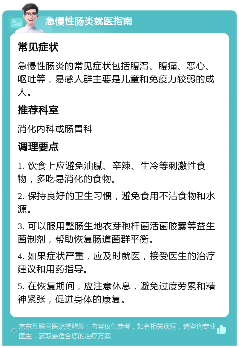 急慢性肠炎就医指南 常见症状 急慢性肠炎的常见症状包括腹泻、腹痛、恶心、呕吐等，易感人群主要是儿童和免疫力较弱的成人。 推荐科室 消化内科或肠胃科 调理要点 1. 饮食上应避免油腻、辛辣、生冷等刺激性食物，多吃易消化的食物。 2. 保持良好的卫生习惯，避免食用不洁食物和水源。 3. 可以服用整肠生地衣芽孢杆菌活菌胶囊等益生菌制剂，帮助恢复肠道菌群平衡。 4. 如果症状严重，应及时就医，接受医生的治疗建议和用药指导。 5. 在恢复期间，应注意休息，避免过度劳累和精神紧张，促进身体的康复。