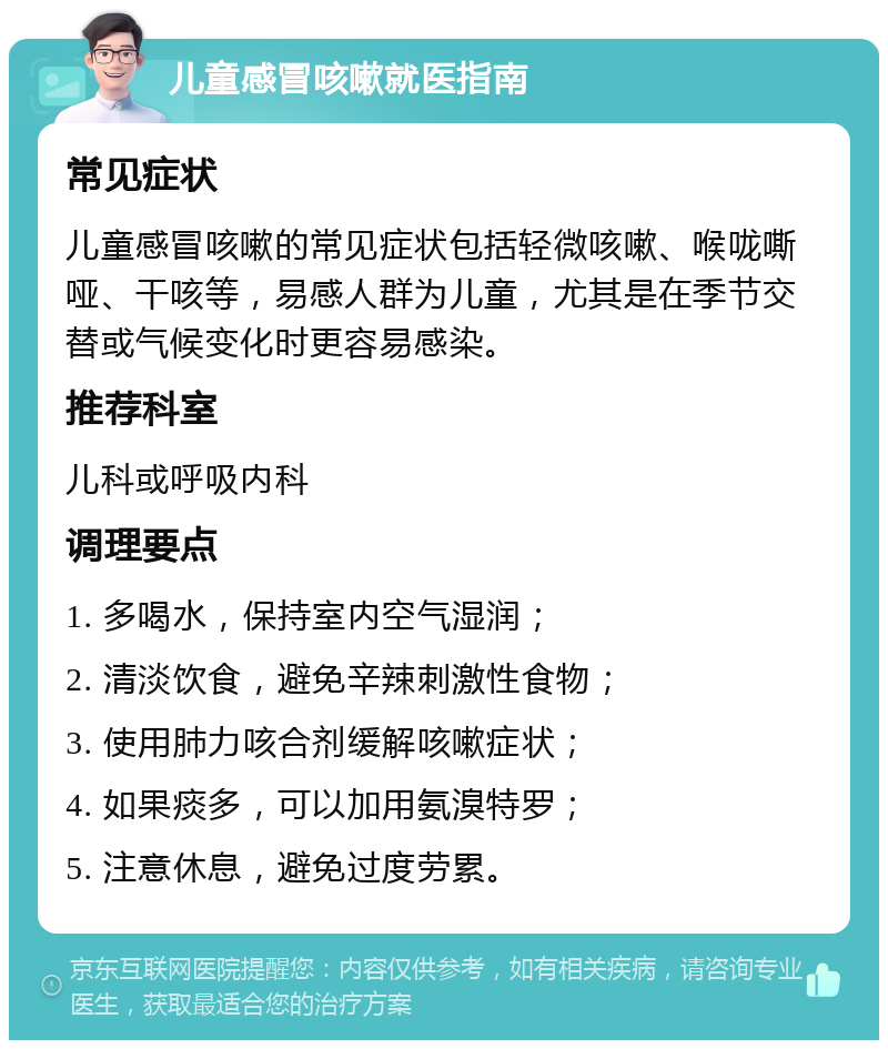 儿童感冒咳嗽就医指南 常见症状 儿童感冒咳嗽的常见症状包括轻微咳嗽、喉咙嘶哑、干咳等，易感人群为儿童，尤其是在季节交替或气候变化时更容易感染。 推荐科室 儿科或呼吸内科 调理要点 1. 多喝水，保持室内空气湿润； 2. 清淡饮食，避免辛辣刺激性食物； 3. 使用肺力咳合剂缓解咳嗽症状； 4. 如果痰多，可以加用氨溴特罗； 5. 注意休息，避免过度劳累。