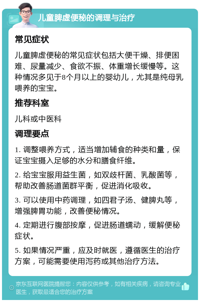 儿童脾虚便秘的调理与治疗 常见症状 儿童脾虚便秘的常见症状包括大便干燥、排便困难、尿量减少、食欲不振、体重增长缓慢等。这种情况多见于8个月以上的婴幼儿，尤其是纯母乳喂养的宝宝。 推荐科室 儿科或中医科 调理要点 1. 调整喂养方式，适当增加辅食的种类和量，保证宝宝摄入足够的水分和膳食纤维。 2. 给宝宝服用益生菌，如双歧杆菌、乳酸菌等，帮助改善肠道菌群平衡，促进消化吸收。 3. 可以使用中药调理，如四君子汤、健脾丸等，增强脾胃功能，改善便秘情况。 4. 定期进行腹部按摩，促进肠道蠕动，缓解便秘症状。 5. 如果情况严重，应及时就医，遵循医生的治疗方案，可能需要使用泻药或其他治疗方法。