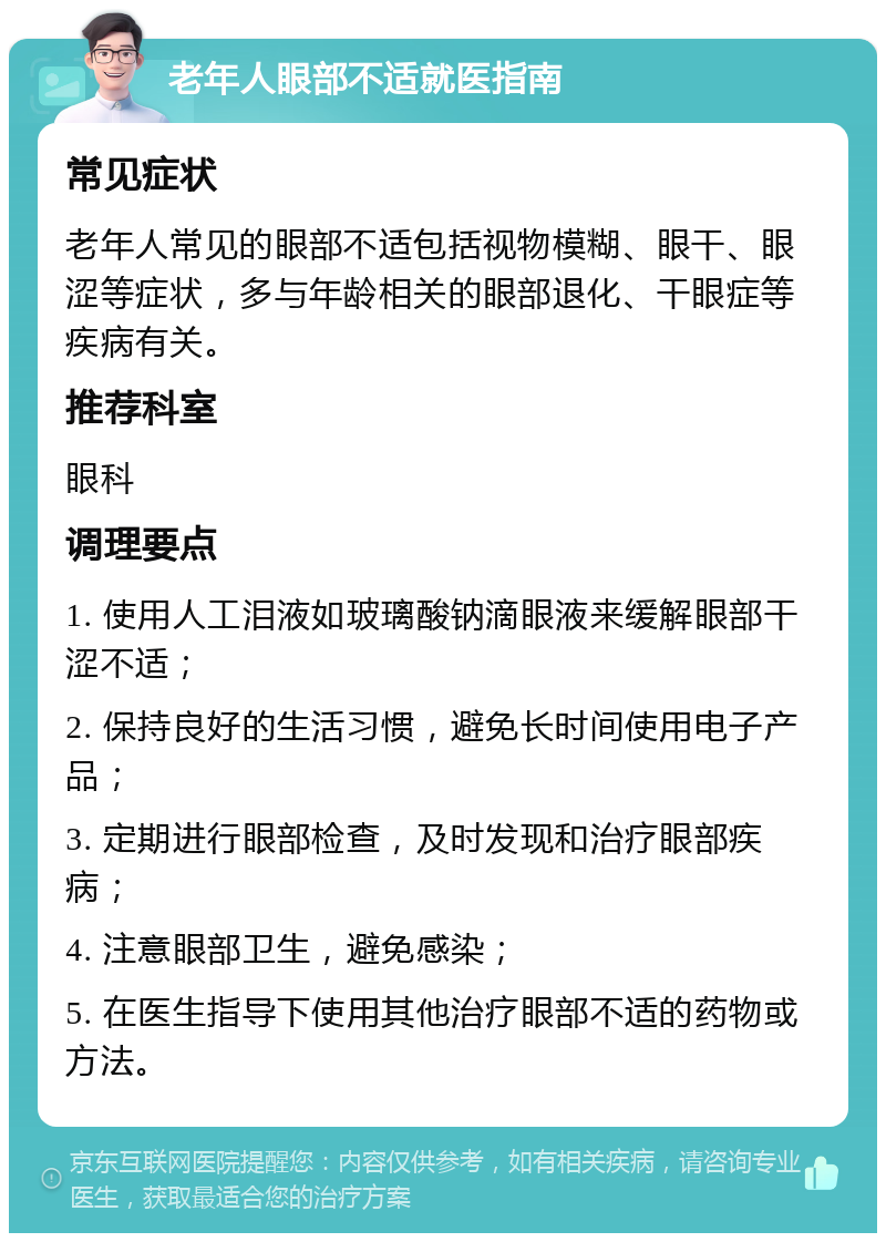 老年人眼部不适就医指南 常见症状 老年人常见的眼部不适包括视物模糊、眼干、眼涩等症状，多与年龄相关的眼部退化、干眼症等疾病有关。 推荐科室 眼科 调理要点 1. 使用人工泪液如玻璃酸钠滴眼液来缓解眼部干涩不适； 2. 保持良好的生活习惯，避免长时间使用电子产品； 3. 定期进行眼部检查，及时发现和治疗眼部疾病； 4. 注意眼部卫生，避免感染； 5. 在医生指导下使用其他治疗眼部不适的药物或方法。