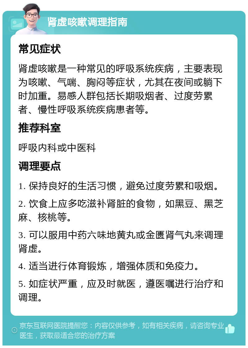 肾虚咳嗽调理指南 常见症状 肾虚咳嗽是一种常见的呼吸系统疾病，主要表现为咳嗽、气喘、胸闷等症状，尤其在夜间或躺下时加重。易感人群包括长期吸烟者、过度劳累者、慢性呼吸系统疾病患者等。 推荐科室 呼吸内科或中医科 调理要点 1. 保持良好的生活习惯，避免过度劳累和吸烟。 2. 饮食上应多吃滋补肾脏的食物，如黑豆、黑芝麻、核桃等。 3. 可以服用中药六味地黄丸或金匮肾气丸来调理肾虚。 4. 适当进行体育锻炼，增强体质和免疫力。 5. 如症状严重，应及时就医，遵医嘱进行治疗和调理。