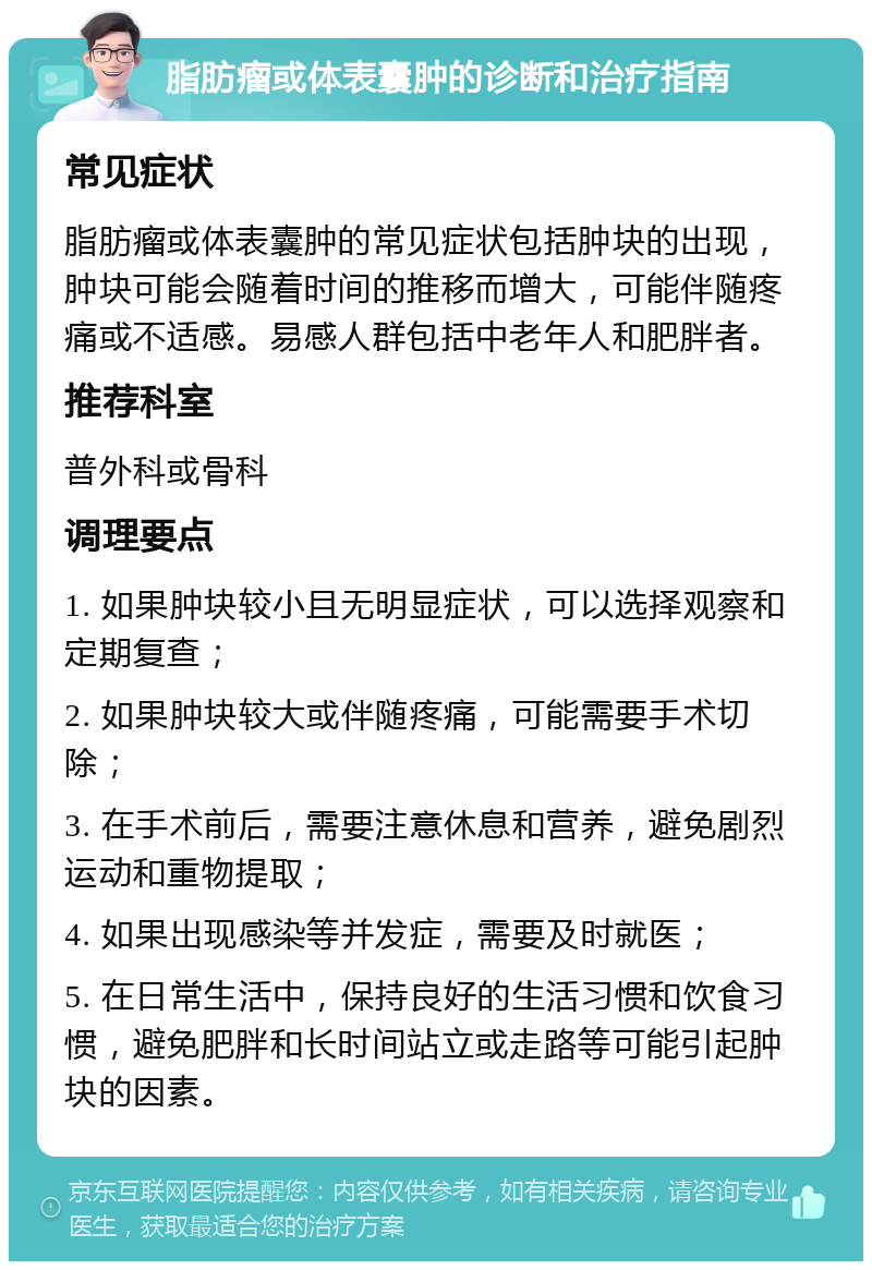 脂肪瘤或体表囊肿的诊断和治疗指南 常见症状 脂肪瘤或体表囊肿的常见症状包括肿块的出现，肿块可能会随着时间的推移而增大，可能伴随疼痛或不适感。易感人群包括中老年人和肥胖者。 推荐科室 普外科或骨科 调理要点 1. 如果肿块较小且无明显症状，可以选择观察和定期复查； 2. 如果肿块较大或伴随疼痛，可能需要手术切除； 3. 在手术前后，需要注意休息和营养，避免剧烈运动和重物提取； 4. 如果出现感染等并发症，需要及时就医； 5. 在日常生活中，保持良好的生活习惯和饮食习惯，避免肥胖和长时间站立或走路等可能引起肿块的因素。