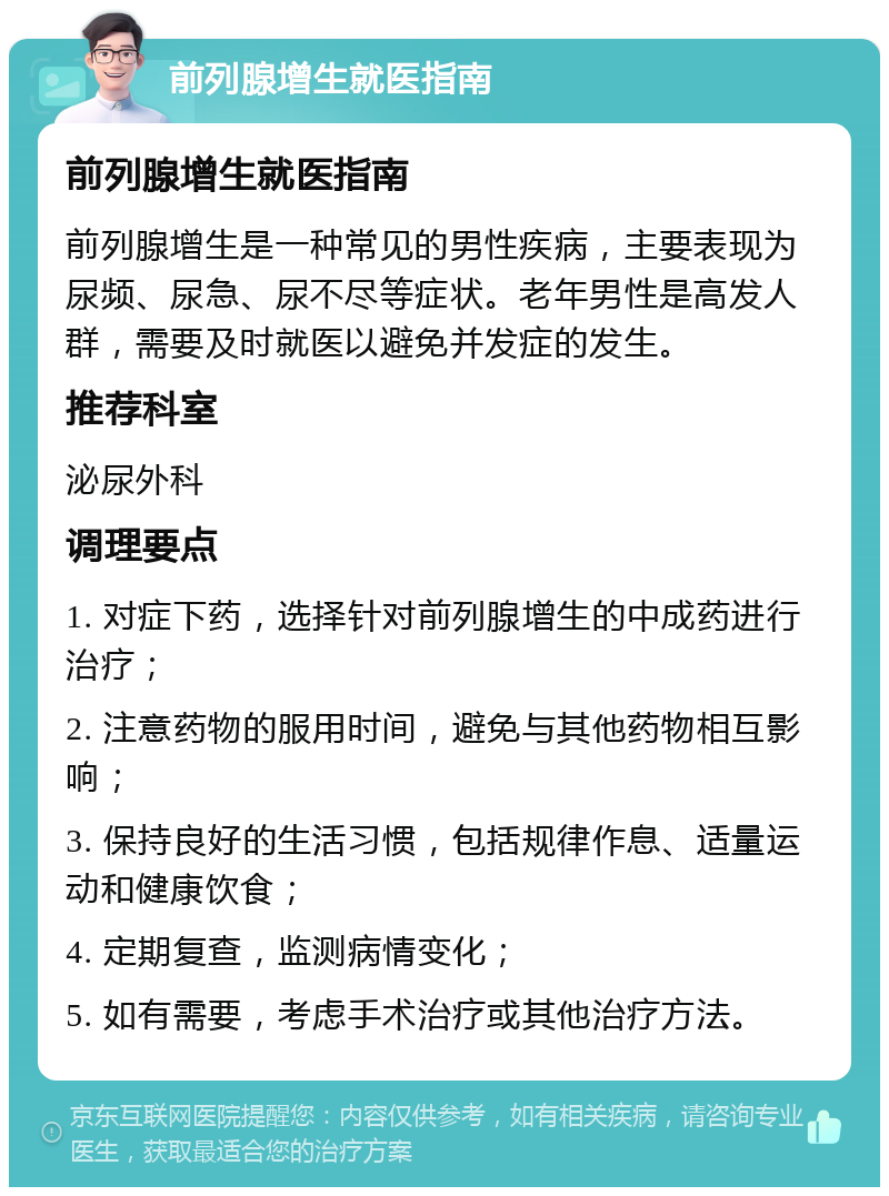 前列腺增生就医指南 前列腺增生就医指南 前列腺增生是一种常见的男性疾病，主要表现为尿频、尿急、尿不尽等症状。老年男性是高发人群，需要及时就医以避免并发症的发生。 推荐科室 泌尿外科 调理要点 1. 对症下药，选择针对前列腺增生的中成药进行治疗； 2. 注意药物的服用时间，避免与其他药物相互影响； 3. 保持良好的生活习惯，包括规律作息、适量运动和健康饮食； 4. 定期复查，监测病情变化； 5. 如有需要，考虑手术治疗或其他治疗方法。