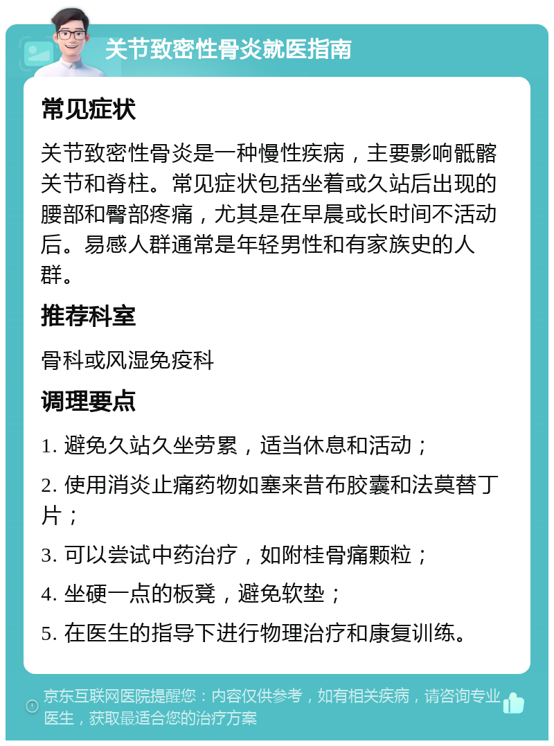 关节致密性骨炎就医指南 常见症状 关节致密性骨炎是一种慢性疾病，主要影响骶髂关节和脊柱。常见症状包括坐着或久站后出现的腰部和臀部疼痛，尤其是在早晨或长时间不活动后。易感人群通常是年轻男性和有家族史的人群。 推荐科室 骨科或风湿免疫科 调理要点 1. 避免久站久坐劳累，适当休息和活动； 2. 使用消炎止痛药物如塞来昔布胶囊和法莫替丁片； 3. 可以尝试中药治疗，如附桂骨痛颗粒； 4. 坐硬一点的板凳，避免软垫； 5. 在医生的指导下进行物理治疗和康复训练。