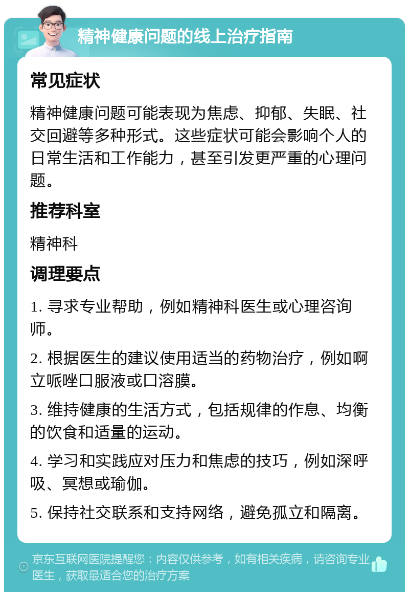 精神健康问题的线上治疗指南 常见症状 精神健康问题可能表现为焦虑、抑郁、失眠、社交回避等多种形式。这些症状可能会影响个人的日常生活和工作能力，甚至引发更严重的心理问题。 推荐科室 精神科 调理要点 1. 寻求专业帮助，例如精神科医生或心理咨询师。 2. 根据医生的建议使用适当的药物治疗，例如啊立哌唑口服液或口溶膜。 3. 维持健康的生活方式，包括规律的作息、均衡的饮食和适量的运动。 4. 学习和实践应对压力和焦虑的技巧，例如深呼吸、冥想或瑜伽。 5. 保持社交联系和支持网络，避免孤立和隔离。