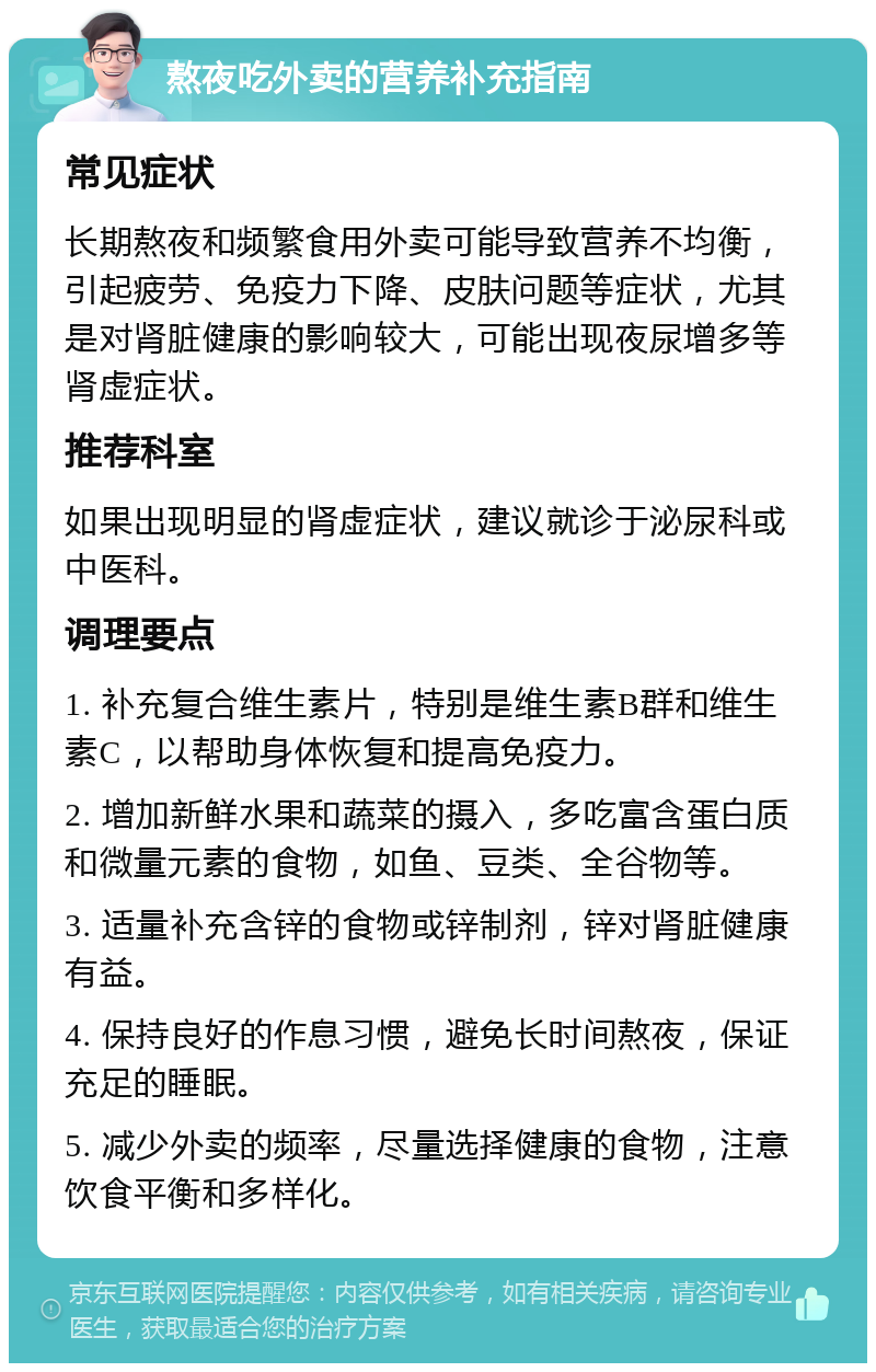 熬夜吃外卖的营养补充指南 常见症状 长期熬夜和频繁食用外卖可能导致营养不均衡，引起疲劳、免疫力下降、皮肤问题等症状，尤其是对肾脏健康的影响较大，可能出现夜尿增多等肾虚症状。 推荐科室 如果出现明显的肾虚症状，建议就诊于泌尿科或中医科。 调理要点 1. 补充复合维生素片，特别是维生素B群和维生素C，以帮助身体恢复和提高免疫力。 2. 增加新鲜水果和蔬菜的摄入，多吃富含蛋白质和微量元素的食物，如鱼、豆类、全谷物等。 3. 适量补充含锌的食物或锌制剂，锌对肾脏健康有益。 4. 保持良好的作息习惯，避免长时间熬夜，保证充足的睡眠。 5. 减少外卖的频率，尽量选择健康的食物，注意饮食平衡和多样化。