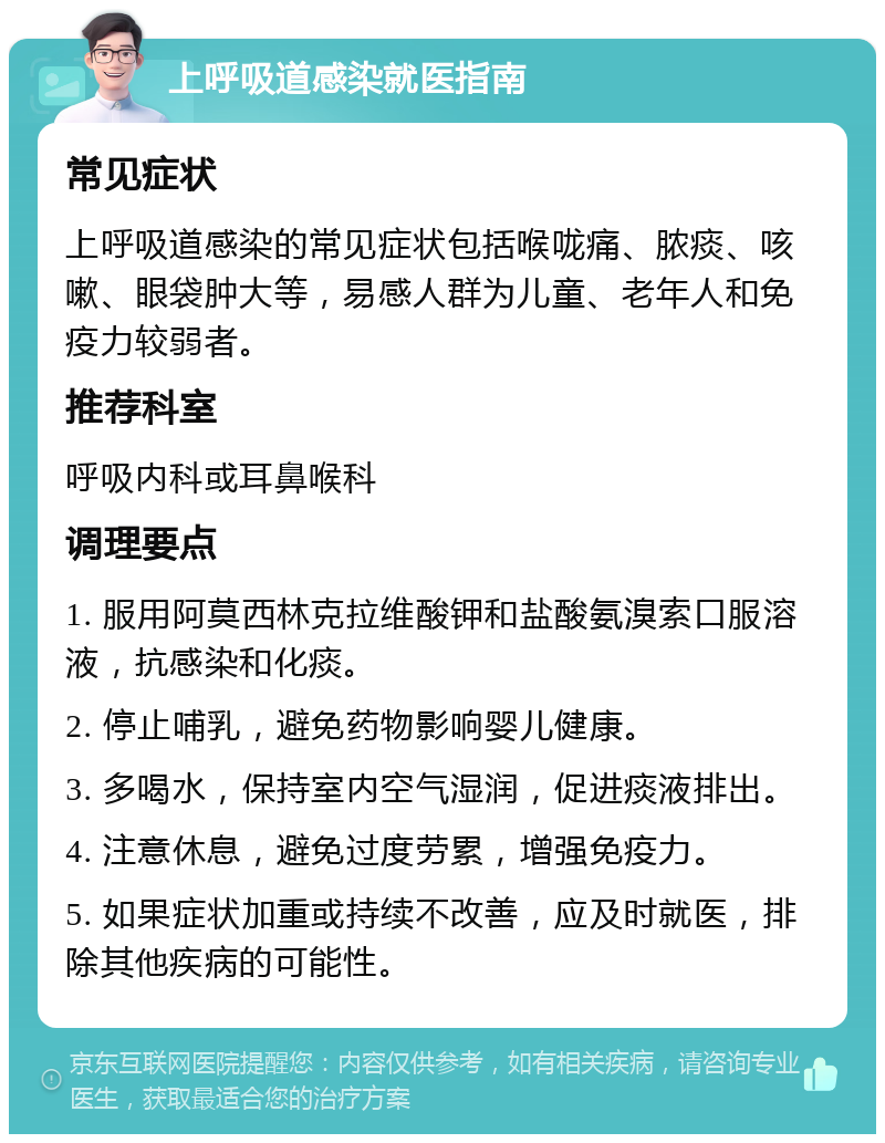 上呼吸道感染就医指南 常见症状 上呼吸道感染的常见症状包括喉咙痛、脓痰、咳嗽、眼袋肿大等，易感人群为儿童、老年人和免疫力较弱者。 推荐科室 呼吸内科或耳鼻喉科 调理要点 1. 服用阿莫西林克拉维酸钾和盐酸氨溴索口服溶液，抗感染和化痰。 2. 停止哺乳，避免药物影响婴儿健康。 3. 多喝水，保持室内空气湿润，促进痰液排出。 4. 注意休息，避免过度劳累，增强免疫力。 5. 如果症状加重或持续不改善，应及时就医，排除其他疾病的可能性。