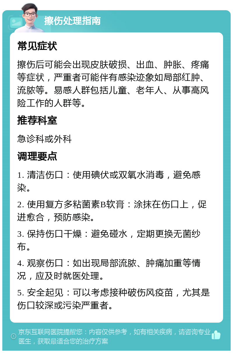 擦伤处理指南 常见症状 擦伤后可能会出现皮肤破损、出血、肿胀、疼痛等症状，严重者可能伴有感染迹象如局部红肿、流脓等。易感人群包括儿童、老年人、从事高风险工作的人群等。 推荐科室 急诊科或外科 调理要点 1. 清洁伤口：使用碘伏或双氧水消毒，避免感染。 2. 使用复方多粘菌素B软膏：涂抹在伤口上，促进愈合，预防感染。 3. 保持伤口干燥：避免碰水，定期更换无菌纱布。 4. 观察伤口：如出现局部流脓、肿痛加重等情况，应及时就医处理。 5. 安全起见：可以考虑接种破伤风疫苗，尤其是伤口较深或污染严重者。