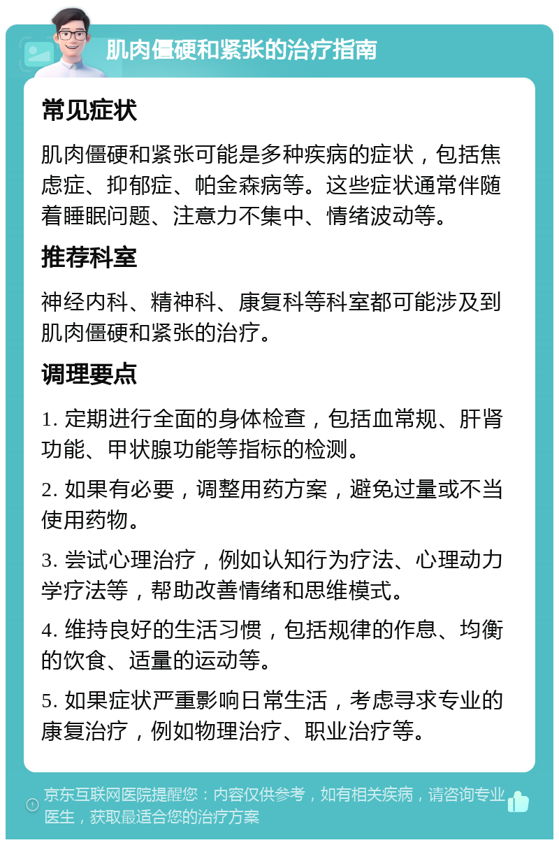 肌肉僵硬和紧张的治疗指南 常见症状 肌肉僵硬和紧张可能是多种疾病的症状，包括焦虑症、抑郁症、帕金森病等。这些症状通常伴随着睡眠问题、注意力不集中、情绪波动等。 推荐科室 神经内科、精神科、康复科等科室都可能涉及到肌肉僵硬和紧张的治疗。 调理要点 1. 定期进行全面的身体检查，包括血常规、肝肾功能、甲状腺功能等指标的检测。 2. 如果有必要，调整用药方案，避免过量或不当使用药物。 3. 尝试心理治疗，例如认知行为疗法、心理动力学疗法等，帮助改善情绪和思维模式。 4. 维持良好的生活习惯，包括规律的作息、均衡的饮食、适量的运动等。 5. 如果症状严重影响日常生活，考虑寻求专业的康复治疗，例如物理治疗、职业治疗等。