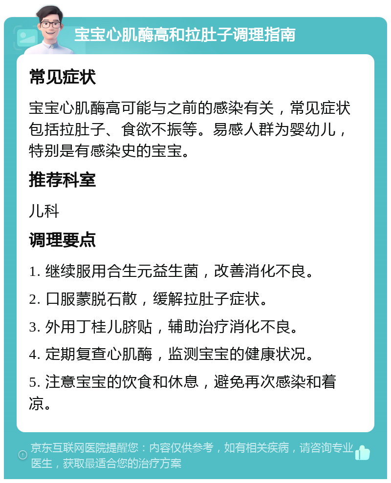 宝宝心肌酶高和拉肚子调理指南 常见症状 宝宝心肌酶高可能与之前的感染有关，常见症状包括拉肚子、食欲不振等。易感人群为婴幼儿，特别是有感染史的宝宝。 推荐科室 儿科 调理要点 1. 继续服用合生元益生菌，改善消化不良。 2. 口服蒙脱石散，缓解拉肚子症状。 3. 外用丁桂儿脐贴，辅助治疗消化不良。 4. 定期复查心肌酶，监测宝宝的健康状况。 5. 注意宝宝的饮食和休息，避免再次感染和着凉。