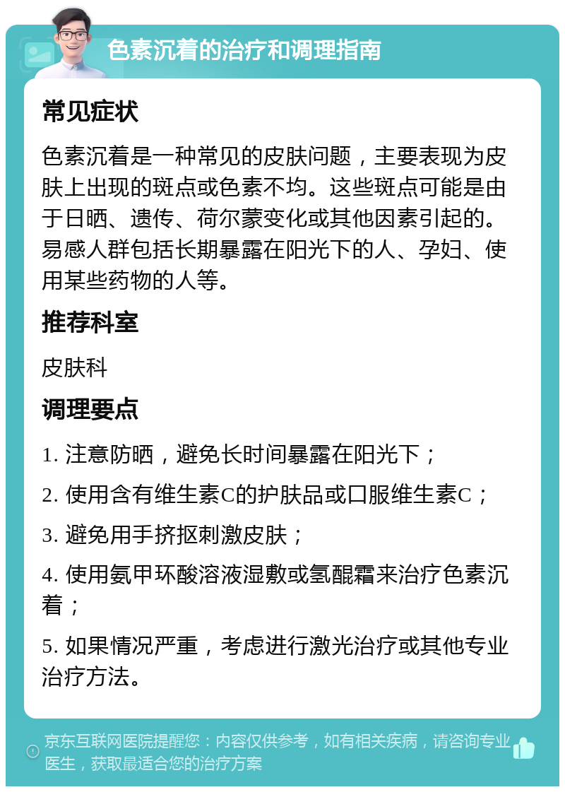 色素沉着的治疗和调理指南 常见症状 色素沉着是一种常见的皮肤问题，主要表现为皮肤上出现的斑点或色素不均。这些斑点可能是由于日晒、遗传、荷尔蒙变化或其他因素引起的。易感人群包括长期暴露在阳光下的人、孕妇、使用某些药物的人等。 推荐科室 皮肤科 调理要点 1. 注意防晒，避免长时间暴露在阳光下； 2. 使用含有维生素C的护肤品或口服维生素C； 3. 避免用手挤抠刺激皮肤； 4. 使用氨甲环酸溶液湿敷或氢醌霜来治疗色素沉着； 5. 如果情况严重，考虑进行激光治疗或其他专业治疗方法。