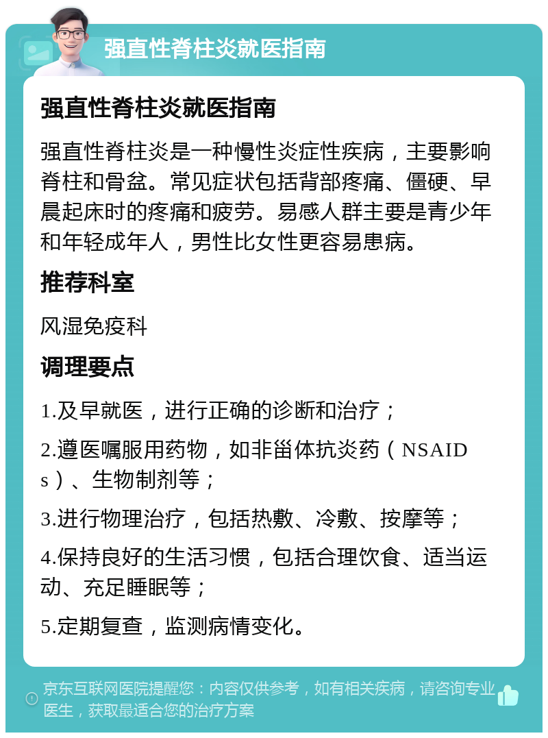 强直性脊柱炎就医指南 强直性脊柱炎就医指南 强直性脊柱炎是一种慢性炎症性疾病，主要影响脊柱和骨盆。常见症状包括背部疼痛、僵硬、早晨起床时的疼痛和疲劳。易感人群主要是青少年和年轻成年人，男性比女性更容易患病。 推荐科室 风湿免疫科 调理要点 1.及早就医，进行正确的诊断和治疗； 2.遵医嘱服用药物，如非甾体抗炎药（NSAIDs）、生物制剂等； 3.进行物理治疗，包括热敷、冷敷、按摩等； 4.保持良好的生活习惯，包括合理饮食、适当运动、充足睡眠等； 5.定期复查，监测病情变化。