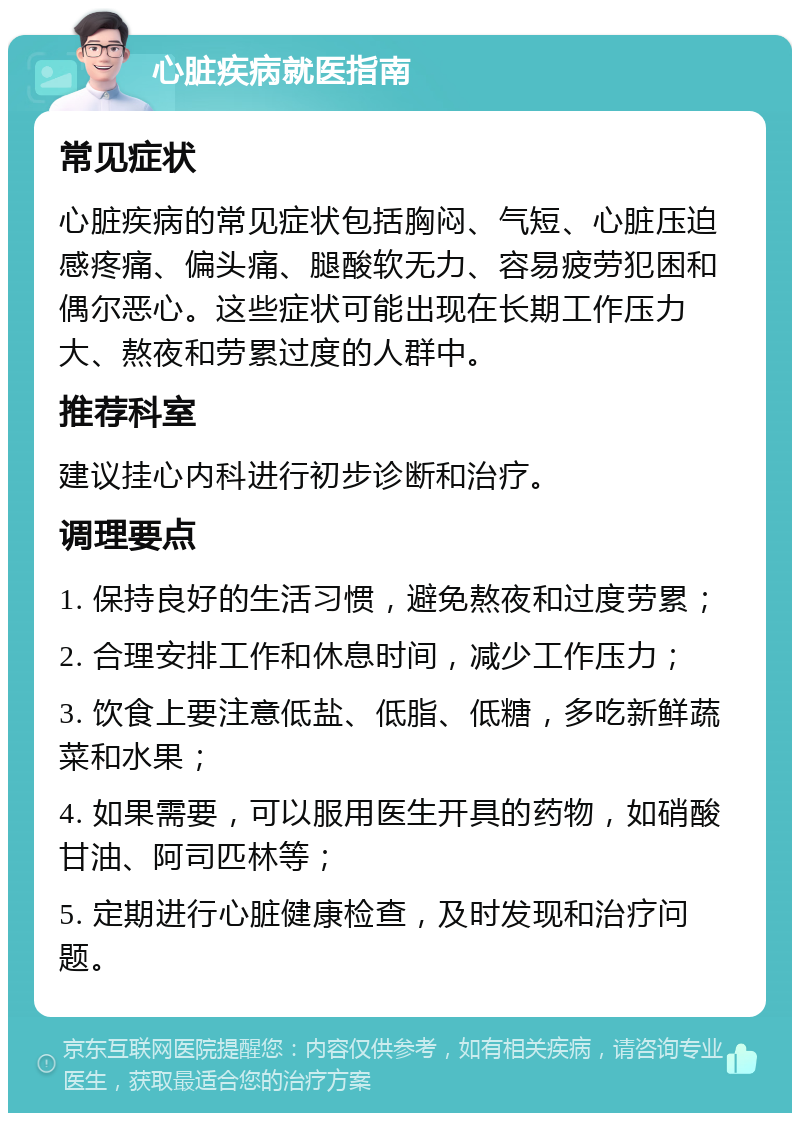 心脏疾病就医指南 常见症状 心脏疾病的常见症状包括胸闷、气短、心脏压迫感疼痛、偏头痛、腿酸软无力、容易疲劳犯困和偶尔恶心。这些症状可能出现在长期工作压力大、熬夜和劳累过度的人群中。 推荐科室 建议挂心内科进行初步诊断和治疗。 调理要点 1. 保持良好的生活习惯，避免熬夜和过度劳累； 2. 合理安排工作和休息时间，减少工作压力； 3. 饮食上要注意低盐、低脂、低糖，多吃新鲜蔬菜和水果； 4. 如果需要，可以服用医生开具的药物，如硝酸甘油、阿司匹林等； 5. 定期进行心脏健康检查，及时发现和治疗问题。