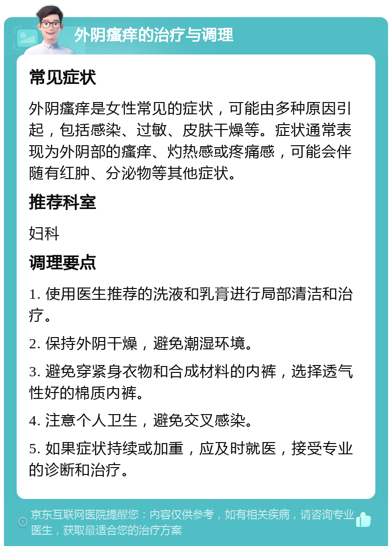 外阴瘙痒的治疗与调理 常见症状 外阴瘙痒是女性常见的症状，可能由多种原因引起，包括感染、过敏、皮肤干燥等。症状通常表现为外阴部的瘙痒、灼热感或疼痛感，可能会伴随有红肿、分泌物等其他症状。 推荐科室 妇科 调理要点 1. 使用医生推荐的洗液和乳膏进行局部清洁和治疗。 2. 保持外阴干燥，避免潮湿环境。 3. 避免穿紧身衣物和合成材料的内裤，选择透气性好的棉质内裤。 4. 注意个人卫生，避免交叉感染。 5. 如果症状持续或加重，应及时就医，接受专业的诊断和治疗。