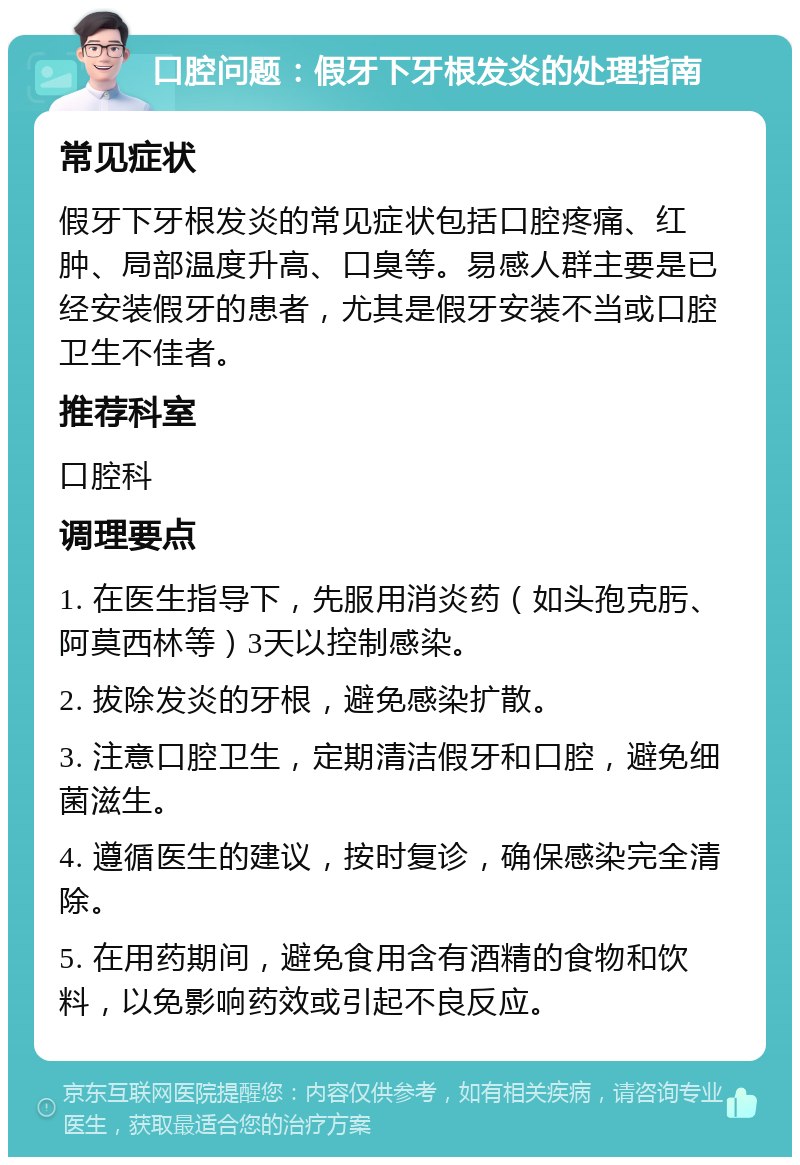 口腔问题：假牙下牙根发炎的处理指南 常见症状 假牙下牙根发炎的常见症状包括口腔疼痛、红肿、局部温度升高、口臭等。易感人群主要是已经安装假牙的患者，尤其是假牙安装不当或口腔卫生不佳者。 推荐科室 口腔科 调理要点 1. 在医生指导下，先服用消炎药（如头孢克肟、阿莫西林等）3天以控制感染。 2. 拔除发炎的牙根，避免感染扩散。 3. 注意口腔卫生，定期清洁假牙和口腔，避免细菌滋生。 4. 遵循医生的建议，按时复诊，确保感染完全清除。 5. 在用药期间，避免食用含有酒精的食物和饮料，以免影响药效或引起不良反应。