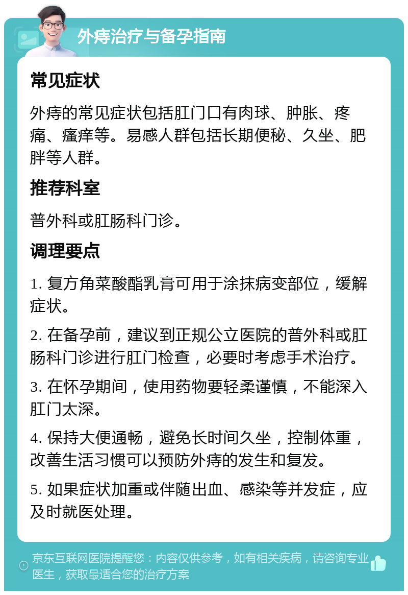 外痔治疗与备孕指南 常见症状 外痔的常见症状包括肛门口有肉球、肿胀、疼痛、瘙痒等。易感人群包括长期便秘、久坐、肥胖等人群。 推荐科室 普外科或肛肠科门诊。 调理要点 1. 复方角菜酸酯乳膏可用于涂抹病变部位，缓解症状。 2. 在备孕前，建议到正规公立医院的普外科或肛肠科门诊进行肛门检查，必要时考虑手术治疗。 3. 在怀孕期间，使用药物要轻柔谨慎，不能深入肛门太深。 4. 保持大便通畅，避免长时间久坐，控制体重，改善生活习惯可以预防外痔的发生和复发。 5. 如果症状加重或伴随出血、感染等并发症，应及时就医处理。