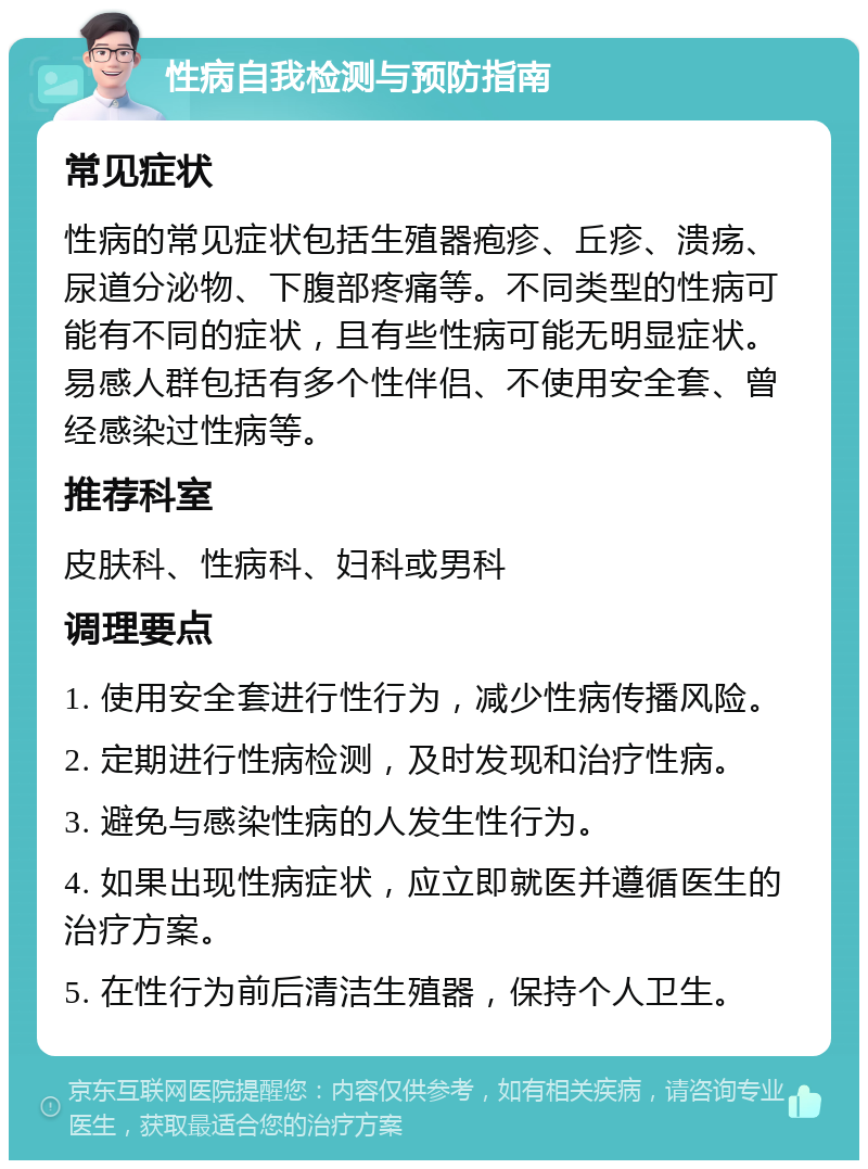 性病自我检测与预防指南 常见症状 性病的常见症状包括生殖器疱疹、丘疹、溃疡、尿道分泌物、下腹部疼痛等。不同类型的性病可能有不同的症状，且有些性病可能无明显症状。易感人群包括有多个性伴侣、不使用安全套、曾经感染过性病等。 推荐科室 皮肤科、性病科、妇科或男科 调理要点 1. 使用安全套进行性行为，减少性病传播风险。 2. 定期进行性病检测，及时发现和治疗性病。 3. 避免与感染性病的人发生性行为。 4. 如果出现性病症状，应立即就医并遵循医生的治疗方案。 5. 在性行为前后清洁生殖器，保持个人卫生。