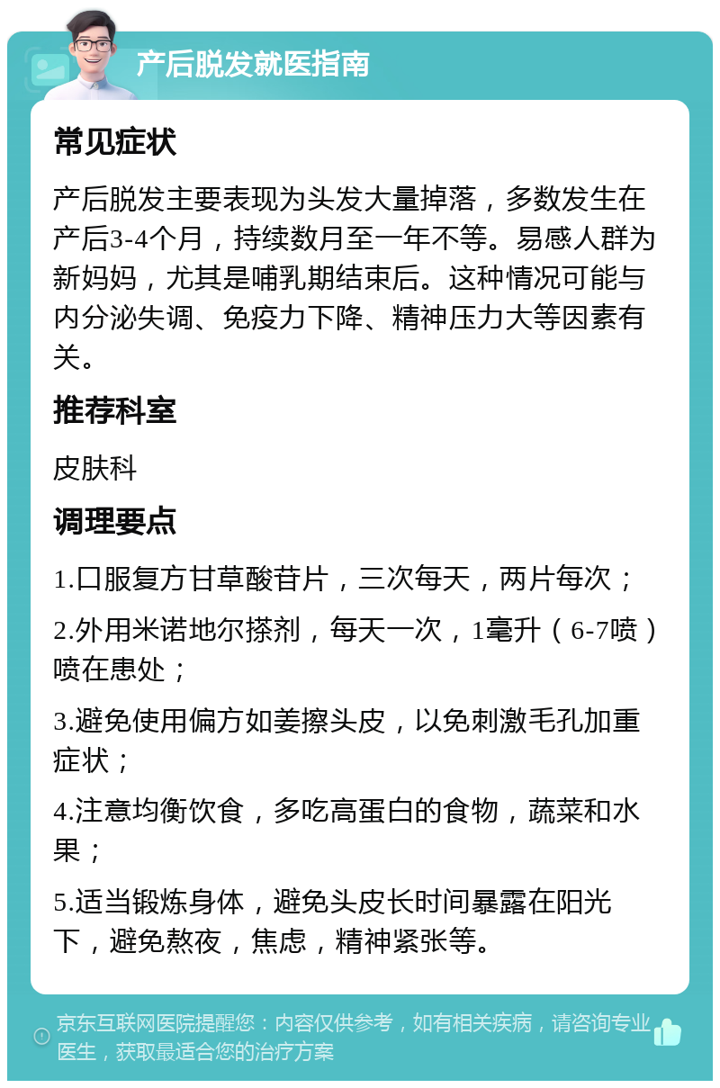 产后脱发就医指南 常见症状 产后脱发主要表现为头发大量掉落，多数发生在产后3-4个月，持续数月至一年不等。易感人群为新妈妈，尤其是哺乳期结束后。这种情况可能与内分泌失调、免疫力下降、精神压力大等因素有关。 推荐科室 皮肤科 调理要点 1.口服复方甘草酸苷片，三次每天，两片每次； 2.外用米诺地尔搽剂，每天一次，1毫升（6-7喷）喷在患处； 3.避免使用偏方如姜擦头皮，以免刺激毛孔加重症状； 4.注意均衡饮食，多吃高蛋白的食物，蔬菜和水果； 5.适当锻炼身体，避免头皮长时间暴露在阳光下，避免熬夜，焦虑，精神紧张等。