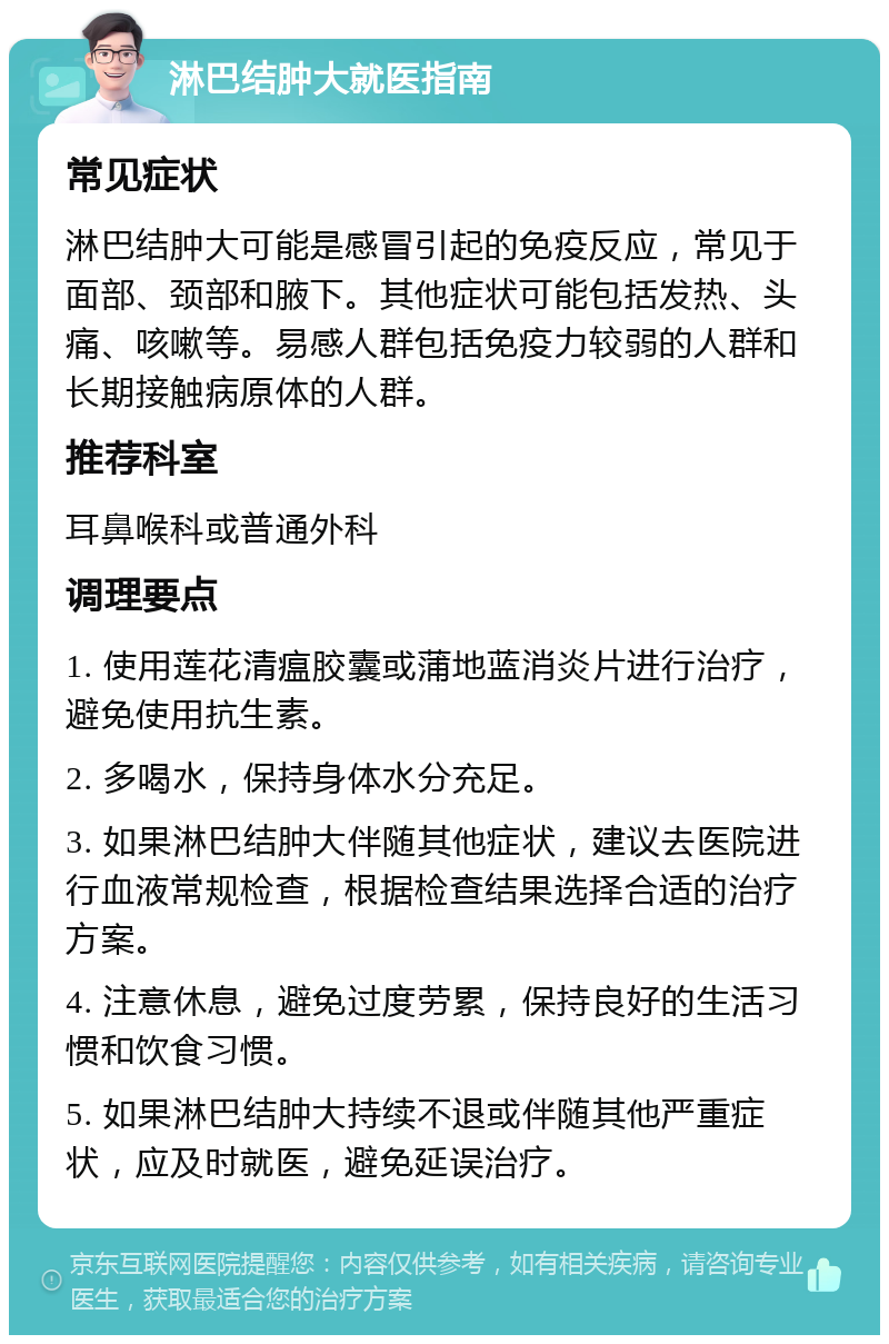 淋巴结肿大就医指南 常见症状 淋巴结肿大可能是感冒引起的免疫反应，常见于面部、颈部和腋下。其他症状可能包括发热、头痛、咳嗽等。易感人群包括免疫力较弱的人群和长期接触病原体的人群。 推荐科室 耳鼻喉科或普通外科 调理要点 1. 使用莲花清瘟胶囊或蒲地蓝消炎片进行治疗，避免使用抗生素。 2. 多喝水，保持身体水分充足。 3. 如果淋巴结肿大伴随其他症状，建议去医院进行血液常规检查，根据检查结果选择合适的治疗方案。 4. 注意休息，避免过度劳累，保持良好的生活习惯和饮食习惯。 5. 如果淋巴结肿大持续不退或伴随其他严重症状，应及时就医，避免延误治疗。